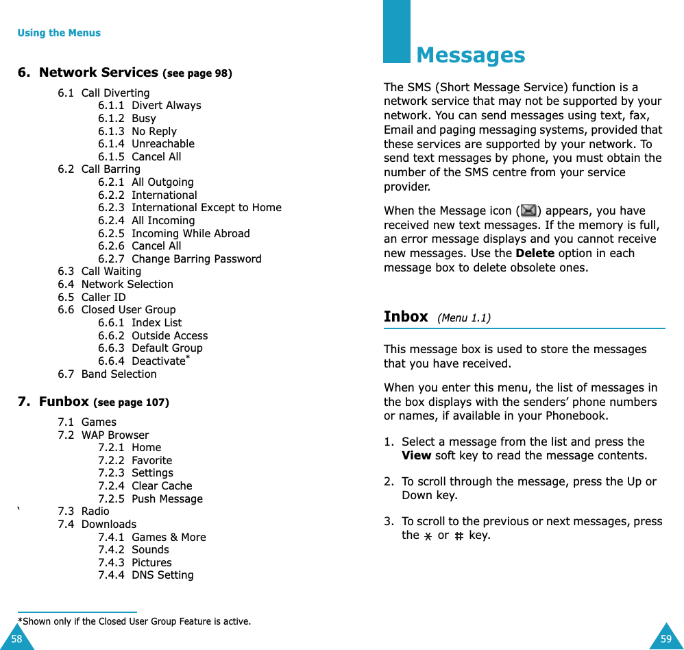 Using the Menus586.  Network Services (see page 98)6.1  Call Diverting6.1.1  Divert Always6.1.2  Busy6.1.3  No Reply6.1.4  Unreachable6.1.5  Cancel All6.2  Call Barring 6.2.1  All Outgoing6.2.2  International6.2.3  International Except to Home6.2.4  All Incoming6.2.5  Incoming While Abroad6.2.6  Cancel All6.2.7  Change Barring Password6.3  Call Waiting6.4  Network Selection6.5  Caller ID6.6  Closed User Group6.6.1  Index List6.6.2  Outside Access6.6.3  Default Group6.6.4  Deactivate*6.7  Band Selection7.  Funbox (see page 107)7.1  Games7.2  WAP Browser7.2.1  Home7.2.2  Favorite7.2.3  Settings7.2.4  Clear Cache7.2.5  Push Message&lsquo;7.3  Radio7.4  Downloads7.4.1  Games &amp; More7.4.2  Sounds7.4.3  Pictures7.4.4  DNS Setting*Shown only if the Closed User Group Feature is active.59MessagesThe SMS (Short Message Service) function is a network service that may not be supported by your network. You can send messages using text, fax, Email and paging messaging systems, provided that these services are supported by your network. To send text messages by phone, you must obtain the number of the SMS centre from your service provider.When the Message icon ( ) appears, you have received new text messages. If the memory is full, an error message displays and you cannot receive new messages. Use the Delete option in each message box to delete obsolete ones.Inbox  (Menu 1.1)This message box is used to store the messages that you have received.When you enter this menu, the list of messages in the box displays with the senders&rsquo; phone numbers or names, if available in your Phonebook.1. Select a message from the list and press the View soft key to read the message contents.2. To scroll through the message, press the Up or Down key.3. To scroll to the previous or next messages, press the   or   key.