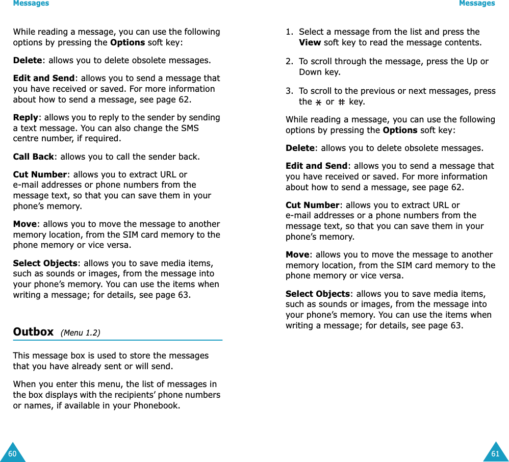 Messages60While reading a message, you can use the following options by pressing the Options soft key:Delete: allows you to delete obsolete messages.Edit and Send: allows you to send a message that you have received or saved. For more information about how to send a message, see page 62.Reply: allows you to reply to the sender by sending a text message. You can also change the SMS centre number, if required.Call Back: allows you to call the sender back.Cut Number: allows you to extract URL or e-mail addresses or phone numbers from the message text, so that you can save them in your phone&rsquo;s memory.Move: allows you to move the message to another memory location, from the SIM card memory to the phone memory or vice versa.Select Objects: allows you to save media items, such as sounds or images, from the message into your phone&rsquo;s memory. You can use the items when writing a message; for details, see page 63.Outbox  (Menu 1.2)This message box is used to store the messages that you have already sent or will send.When you enter this menu, the list of messages in the box displays with the recipients&rsquo; phone numbers or names, if available in your Phonebook.Messages611. Select a message from the list and press the View soft key to read the message contents.2. To scroll through the message, press the Up or Down key.3. To scroll to the previous or next messages, press the   or   key.While reading a message, you can use the following options by pressing the Options soft key:Delete: allows you to delete obsolete messages.Edit and Send: allows you to send a message that you have received or saved. For more information about how to send a message, see page 62.Cut Number: allows you to extract URL or e-mail addresses or a phone numbers from the message text, so that you can save them in your phone&rsquo;s memory.Move: allows you to move the message to another memory location, from the SIM card memory to the phone memory or vice versa.Select Objects: allows you to save media items, such as sounds or images, from the message into your phone&rsquo;s memory. You can use the items when writing a message; for details, see page 63.