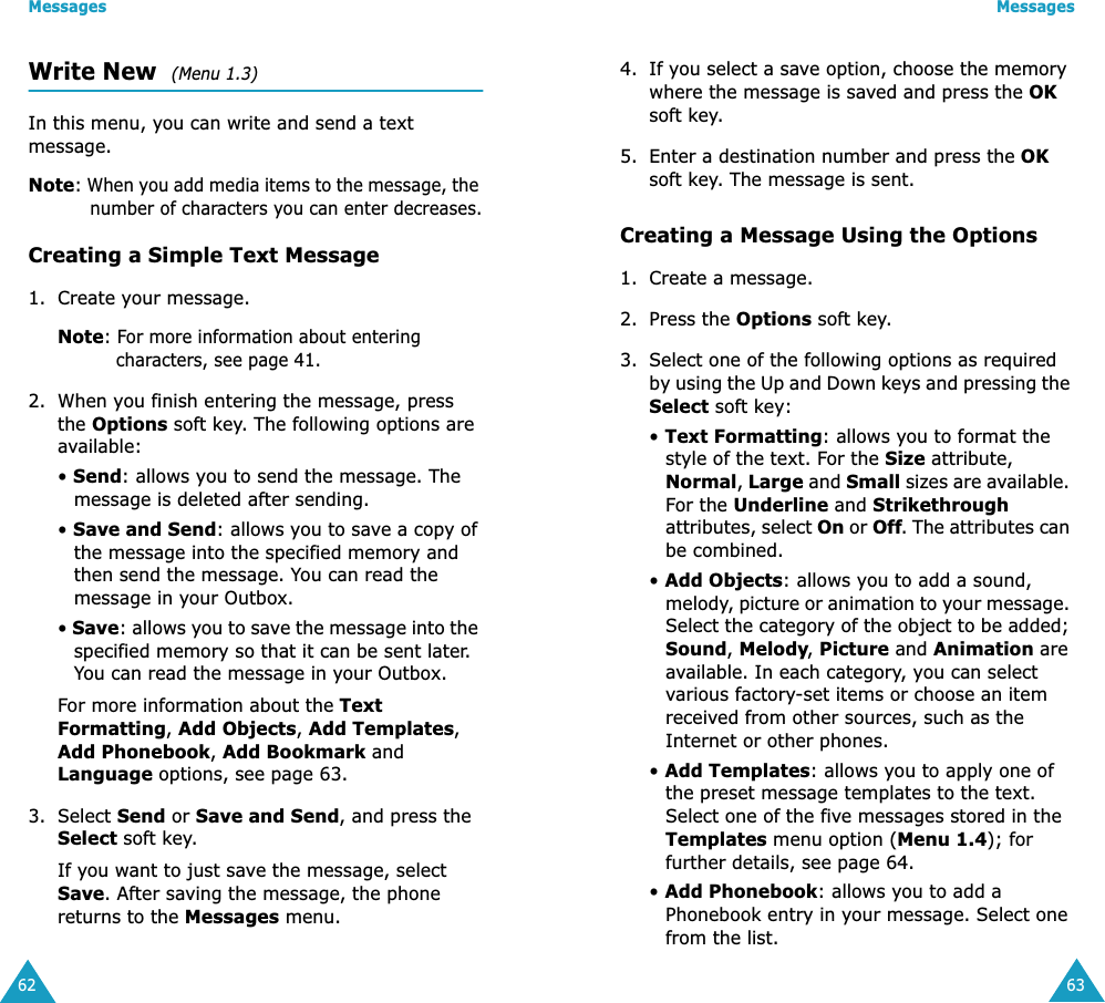 Messages62Write New  (Menu 1.3)In this menu, you can write and send a text message.Note: When you add media items to the message, the number of characters you can enter decreases.Creating a Simple Text Message1. Create your message.Note: For more information about entering characters, see page 41.2. When you finish entering the message, press the Options soft key. The following options are available:&bull; Send: allows you to send the message. The message is deleted after sending.&bull; Save and Send: allows you to save a copy of the message into the specified memory and then send the message. You can read the message in your Outbox. &bull; Save: allows you to save the message into the specified memory so that it can be sent later. You can read the message in your Outbox.For more information about the Text Formatting, Add Objects, Add Templates, Add Phonebook, Add Bookmark and Language options, see page 63.3. Select Send or Save and Send, and press the Select soft key.If you want to just save the message, select Save. After saving the message, the phone returns to the Messages menu.Messages634. If you select a save option, choose the memory where the message is saved and press the OK soft key.5. Enter a destination number and press the OK soft key. The message is sent.Creating a Message Using the Options1. Create a message.2. Press the Options soft key.3. Select one of the following options as required by using the Up and Down keys and pressing the Select soft key:&bull; Text Formatting: allows you to format the style of the text. For the Size attribute, Normal, Large and Small sizes are available. For the Underline and Strikethrough attributes, select On or Off. The attributes can be combined.&bull; Add Objects: allows you to add a sound, melody, picture or animation to your message. Select the category of the object to be added; Sound, Melody, Picture and Animation are available. In each category, you can select various factory-set items or choose an item received from other sources, such as the Internet or other phones.&bull; Add Templates: allows you to apply one of the preset message templates to the text. Select one of the five messages stored in the Templates menu option (Menu 1.4); for further details, see page 64.&bull; Add Phonebook: allows you to add a Phonebook entry in your message. Select one from the list.