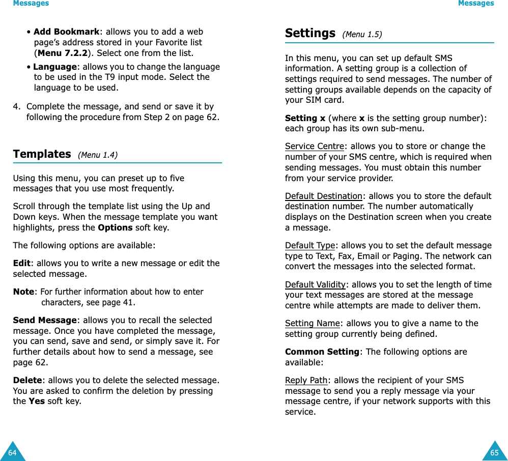 Messages64&bull; Add Bookmark: allows you to add a web page&rsquo;s address stored in your Favorite list (Menu 7.2.2). Select one from the list.&bull; Language: allows you to change the language to be used in the T9 input mode. Select the language to be used. 4. Complete the message, and send or save it by following the procedure from Step 2 on page 62. Templates  (Menu 1.4)Using this menu, you can preset up to five messages that you use most frequently. Scroll through the template list using the Up and Down keys. When the message template you want highlights, press the Options soft key.The following options are available:Edit: allows you to write a new message or edit the selected message.Note: For further information about how to enter characters, see page 41.Send Message: allows you to recall the selected message. Once you have completed the message, you can send, save and send, or simply save it. For further details about how to send a message, see page 62.Delete: allows you to delete the selected message. You are asked to confirm the deletion by pressing the Yes soft key.Messages65Settings  (Menu 1.5)In this menu, you can set up default SMS information. A setting group is a collection of settings required to send messages. The number of setting groups available depends on the capacity of your SIM card. Setting x (where x is the setting group number): each group has its own sub-menu.Service Centre: allows you to store or change the number of your SMS centre, which is required when sending messages. You must obtain this number from your service provider.Default Destination: allows you to store the default destination number. The number automatically displays on the Destination screen when you create a message.Default Type: allows you to set the default message type to Text, Fax, Email or Paging. The network can convert the messages into the selected format.Default Validity: allows you to set the length of time your text messages are stored at the message centre while attempts are made to deliver them.Setting Name: allows you to give a name to the setting group currently being defined.Common Setting: The following options are available:Reply Path: allows the recipient of your SMS message to send you a reply message via your message centre, if your network supports with this service. 