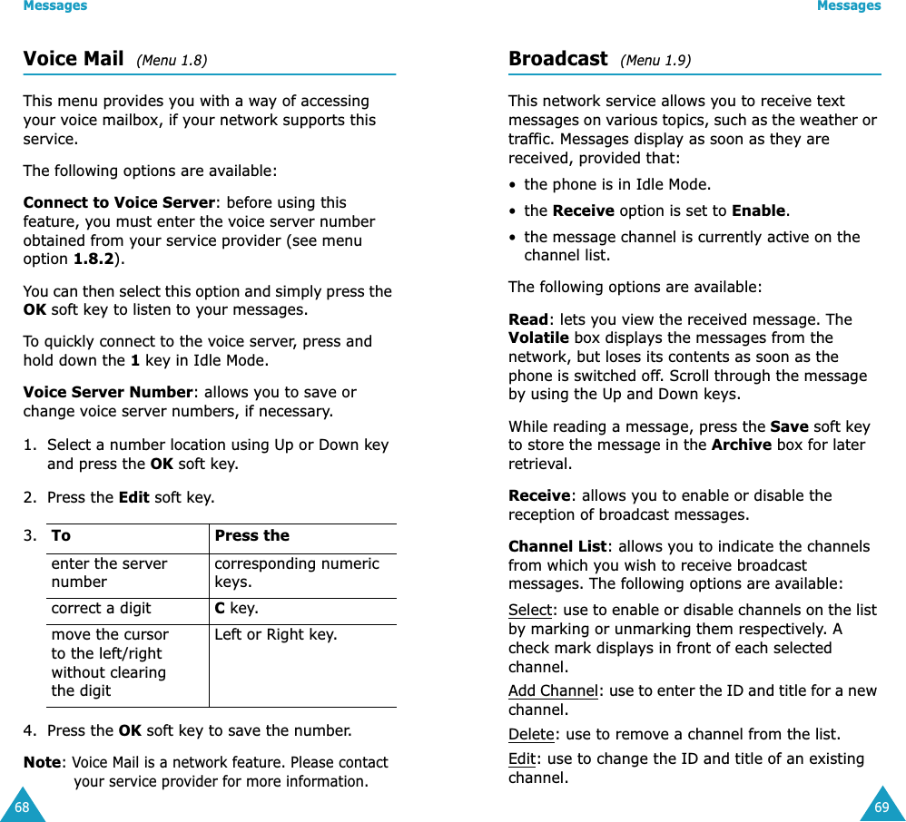 Messages68Voice Mail  (Menu 1.8)This menu provides you with a way of accessing your voice mailbox, if your network supports this service. The following options are available:Connect to Voice Server: before using this feature, you must enter the voice server number obtained from your service provider (see menu option 1.8.2). You can then select this option and simply press the OK soft key to listen to your messages. To quickly connect to the voice server, press and hold down the 1 key in Idle Mode.Voice Server Number: allows you to save or change voice server numbers, if necessary.1. Select a number location using Up or Down key and press the OK soft key.2. Press the Edit soft key.4. Press the OK soft key to save the number.Note: Voice Mail is a network feature. Please contact your service provider for more information.3. To Press theenter the server numbercorresponding numeric keys.correct a digit C key.move the cursor to the left/right without clearing the digitLeft or Right key.Messages69Broadcast  (Menu 1.9)This network service allows you to receive text messages on various topics, such as the weather or traffic. Messages display as soon as they are received, provided that: &bull; the phone is in Idle Mode.&bull; the Receive option is set to Enable.&bull; the message channel is currently active on the channel list.The following options are available:Read: lets you view the received message. The Volatile box displays the messages from the network, but loses its contents as soon as the phone is switched off. Scroll through the message by using the Up and Down keys. While reading a message, press the Save soft key to store the message in the Archive box for later retrieval.Receive: allows you to enable or disable the reception of broadcast messages.Channel List: allows you to indicate the channels from which you wish to receive broadcast messages. The following options are available:Select: use to enable or disable channels on the list by marking or unmarking them respectively. A check mark displays in front of each selected channel.Add Channel: use to enter the ID and title for a new channel.Delete: use to remove a channel from the list.Edit: use to change the ID and title of an existing channel.