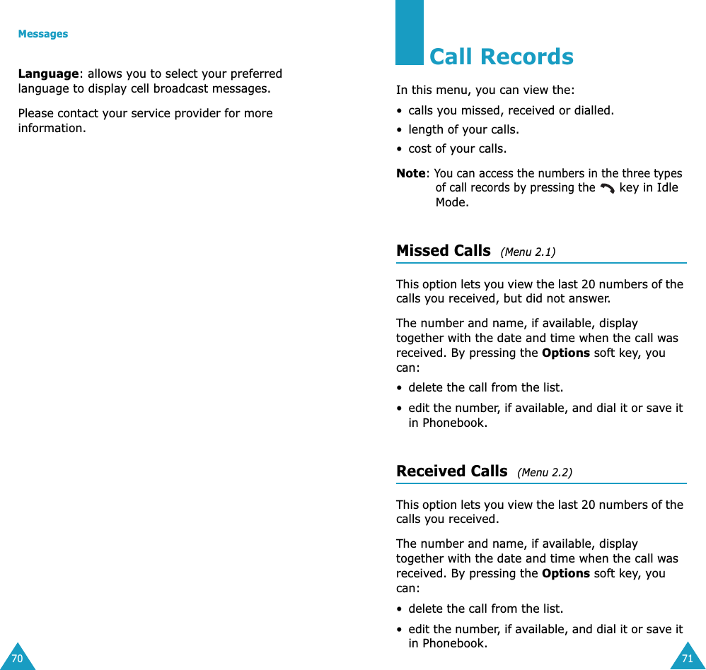 Messages70Language: allows you to select your preferred language to display cell broadcast messages.Please contact your service provider for more information.71Call RecordsIn this menu, you can view the:&bull; calls you missed, received or dialled.&bull; length of your calls.&bull; cost of your calls.Note: You can access the numbers in the three types of call records by pressing the  key in Idle Mode.Missed Calls  (Menu 2.1)This option lets you view the last 20 numbers of the calls you received, but did not answer. The number and name, if available, display together with the date and time when the call was received. By pressing the Options soft key, you can:&bull; delete the call from the list.&bull;edit the number, if available, and dial it or save it in Phonebook.Received Calls  (Menu 2.2)This option lets you view the last 20 numbers of the calls you received. The number and name, if available, display together with the date and time when the call was received. By pressing the Options soft key, you can:&bull; delete the call from the list.&bull;edit the number, if available, and dial it or save it in Phonebook.