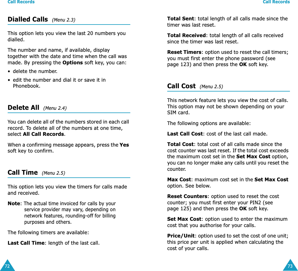 Call Records72Dialled Calls  (Menu 2.3)This option lets you view the last 20 numbers you dialled. The number and name, if available, display together with the date and time when the call was made. By pressing the Options soft key, you can:&bull; delete the number.&bull; edit the number and dial it or save it in Phonebook.Delete All  (Menu 2.4)You can delete all of the numbers stored in each call record. To delete all of the numbers at one time, select All Call Records.When a confirming message appears, press the Yes soft key to confirm.Call Time  (Menu 2.5)This option lets you view the timers for calls made and received. Note: The actual time invoiced for calls by your service provider may vary, depending on network features, rounding-off for billing purposes and others.The following timers are available:Last Call Time: length of the last call.Call Records73Total Sent: total length of all calls made since the timer was last reset.Total Received: total length of all calls received since the timer was last reset.Reset Timers: option used to reset the call timers; you must first enter the phone password (see page 123) and then press the OK soft key.Call Cost  (Menu 2.5)This network feature lets you view the cost of calls. This option may not be shown depending on your SIM card. The following options are available:Last Call Cost: cost of the last call made.Total Cost: total cost of all calls made since the cost counter was last reset. If the total cost exceeds the maximum cost set in the Set Max Cost option, you can no longer make any calls until you reset the counter.Max Cost: maximum cost set in the Set Max Cost option. See below.Reset Counters: option used to reset the cost counter; you must first enter your PIN2 (see page 125) and then press the OK soft key.Set Max Cost: option used to enter the maximum cost that you authorise for your calls.Price/Unit: option used to set the cost of one unit; this price per unit is applied when calculating the cost of your calls. 