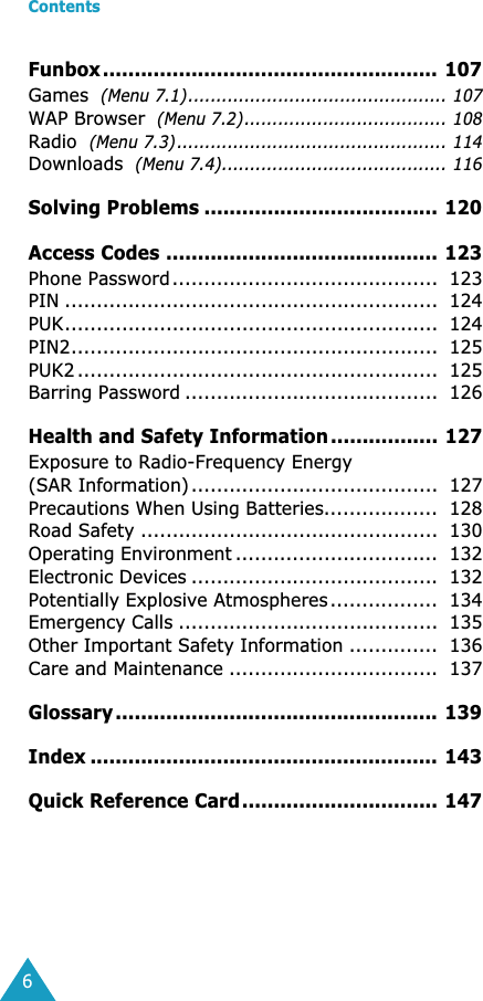  Contents 6 Funbox ..................................................... 107 Games   (Menu 7.1).............................................. 107 WAP Browser   (Menu 7.2).................................... 108 Radio   (Menu 7.3)................................................ 114 Downloads   (Menu 7.4)........................................ 116 Solving Problems ..................................... 120Access Codes ........................................... 123 Phone Password..........................................  123PIN ...........................................................  124PUK...........................................................  124PIN2..........................................................  125PUK2 .........................................................  125Barring Password ........................................  126 Health and Safety Information ................. 127 Exposure to Radio-Frequency Energy(SAR Information).......................................  127Precautions When Using Batteries..................  128Road Safety ...............................................  130Operating Environment ................................  132Electronic Devices .......................................  132Potentially Explosive Atmospheres.................  134Emergency Calls .........................................  135Other Important Safety Information ..............  136Care and Maintenance .................................  137 Glossary ................................................... 139Index ....................................................... 143Quick Reference Card............................... 147