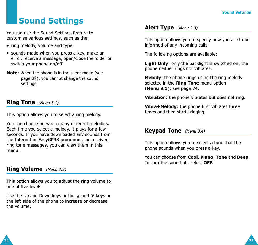 74Sound SettingsYou can use the Sound Settings feature to customise various settings, such as the:&bull; ring melody, volume and type.&bull; sounds made when you press a key, make an error, receive a message, open/close the folder or switch your phone on/off.Note: When the phone is in the silent mode (see page 28), you cannot change the sound settings.Ring Tone  (Menu 3.1)This option allows you to select a ring melody. You can choose between many different melodies. Each time you select a melody, it plays for a few seconds. If you have downloaded any sounds from the Internet or EasyGPRS programme or received ring tone messages, you can view them in this menu. Ring Volume  (Menu 3.2)This option allows you to adjust the ring volume to one of five levels. Use the Up and Down keys or the   and   keys on the left side of the phone to increase or decrease the volume. Sound Settings75Alert Type  (Menu 3.3)This option allows you to specify how you are to be informed of any incoming calls. The following options are available:Light Only: only the backlight is switched on; the phone neither rings nor vibrates.Melody: the phone rings using the ring melody selected in the Ring Tone menu option (Menu 3.1); see page 74.Vibration: the phone vibrates but does not ring. Vibra+Melody: the phone first vibrates three times and then starts ringing.Keypad Tone  (Menu 3.4)This option allows you to select a tone that the phone sounds when you press a key. You can choose from Cool, Piano, Tone and Beep. To turn the sound off, select OFF. 