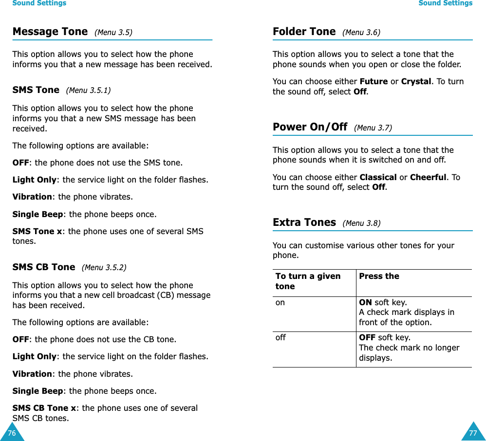 Sound Settings76Message Tone  (Menu 3.5)This option allows you to select how the phone informs you that a new message has been received.SMS Tone  (Menu 3.5.1)This option allows you to select how the phone informs you that a new SMS message has been received.The following options are available:OFF: the phone does not use the SMS tone.Light Only: the service light on the folder flashes.Vibration: the phone vibrates.Single Beep: the phone beeps once. SMS Tone x: the phone uses one of several SMS tones.SMS CB Tone  (Menu 3.5.2)This option allows you to select how the phone informs you that a new cell broadcast (CB) message has been received.The following options are available:OFF: the phone does not use the CB tone.Light Only: the service light on the folder flashes.Vibration: the phone vibrates.Single Beep: the phone beeps once. SMS CB Tone x: the phone uses one of several SMS CB tones.Sound Settings77Folder Tone  (Menu 3.6)This option allows you to select a tone that the phone sounds when you open or close the folder. You can choose either Future or Crystal. To turn the sound off, select Off. Power On/Off  (Menu 3.7)This option allows you to select a tone that the phone sounds when it is switched on and off. You can choose either Classical or Cheerful. To turn the sound off, select Off. Extra Tones  (Menu 3.8)You can customise various other tones for your phone. To turn a given tonePress theon ON soft key.A check mark displays in front of the option.off OFF soft key.The check mark no longer displays.