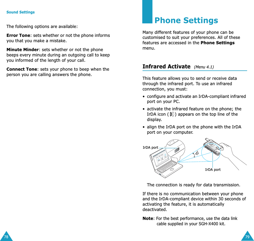 Sound Settings78The following options are available:Error Tone: sets whether or not the phone informs you that you make a mistake. Minute Minder: sets whether or not the phone beeps every minute during an outgoing call to keep you informed of the length of your call.Connect Tone: sets your phone to beep when the person you are calling answers the phone.79Phone SettingsMany different features of your phone can be customised to suit your preferences. All of these features are accessed in the Phone Settings menu.Infrared Activate  (Menu 4.1)This feature allows you to send or receive data through the infrared port. To use an infrared connection, you must:&bull;configure and activate an IrDA-compliant infrared port on your PC.&bull; activate the infrared feature on the phone; the IrDA icon ( ) appears on the top line of the display.&bull; align the IrDA port on the phone with the IrDA port on your computer.The connection is ready for data transmission.If there is no communication between your phone and the IrDA-compliant device within 30 seconds of activating the feature, it is automatically deactivated.Note: For the best performance, use the data link cable supplied in your SGH-X400 kit.IrDA portIrDA port