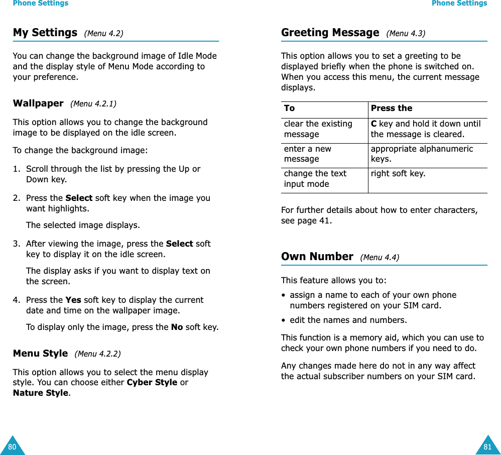 Phone Settings80My Settings  (Menu 4.2)You can change the background image of Idle Mode and the display style of Menu Mode according to your preference.Wallpaper  (Menu 4.2.1)This option allows you to change the background image to be displayed on the idle screen.To change the background image:1. Scroll through the list by pressing the Up or Down key.2. Press the Select soft key when the image you want highlights.The selected image displays.3. After viewing the image, press the Select soft key to display it on the idle screen.The display asks if you want to display text on the screen.4. Press the Yes soft key to display the current date and time on the wallpaper image.To display only the image, press the No soft key.Menu Style  (Menu 4.2.2)This option allows you to select the menu display style. You can choose either Cyber Style or Nature Style. Phone Settings81Greeting Message  (Menu 4.3)This option allows you to set a greeting to be displayed briefly when the phone is switched on. When you access this menu, the current message displays.For further details about how to enter characters, see page 41. Own Number  (Menu 4.4)This feature allows you to:&bull; assign a name to each of your own phone numbers registered on your SIM card.&bull; edit the names and numbers.This function is a memory aid, which you can use to check your own phone numbers if you need to do.Any changes made here do not in any way affect the actual subscriber numbers on your SIM card.To Press theclear the existing messageC key and hold it down until the message is cleared.enter a new messageappropriate alphanumeric keys.change the text input moderight soft key.
