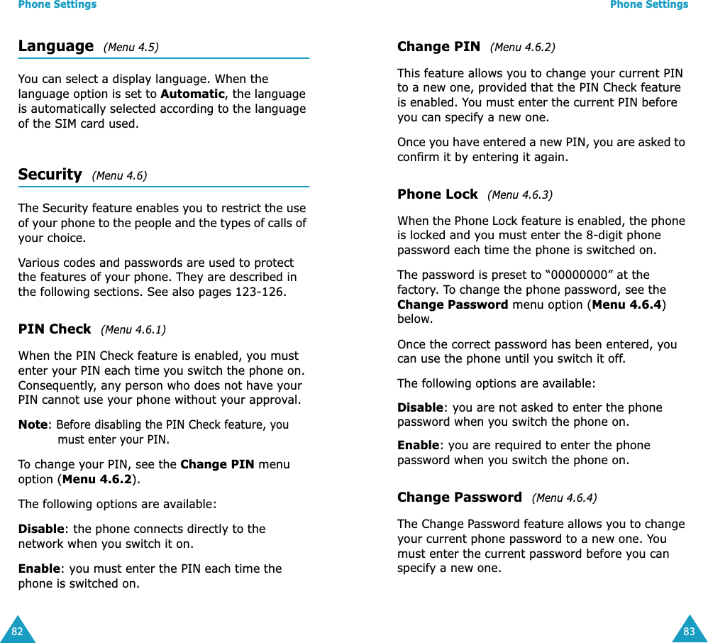 Phone Settings82Language  (Menu 4.5)You can select a display language. When the language option is set to Automatic, the language is automatically selected according to the language of the SIM card used.Security  (Menu 4.6)The Security feature enables you to restrict the use of your phone to the people and the types of calls of your choice.Various codes and passwords are used to protect the features of your phone. They are described in the following sections. See also pages 123-126.PIN Check  (Menu 4.6.1)When the PIN Check feature is enabled, you must enter your PIN each time you switch the phone on. Consequently, any person who does not have your PIN cannot use your phone without your approval.Note: Before disabling the PIN Check feature, you must enter your PIN.To change your PIN, see the Change PIN menu option (Menu 4.6.2).The following options are available:Disable: the phone connects directly to the network when you switch it on.Enable: you must enter the PIN each time the phone is switched on.Phone Settings83Change PIN  (Menu 4.6.2)This feature allows you to change your current PIN to a new one, provided that the PIN Check feature is enabled. You must enter the current PIN before you can specify a new one.Once you have entered a new PIN, you are asked to confirm it by entering it again.Phone Lock  (Menu 4.6.3)When the Phone Lock feature is enabled, the phone is locked and you must enter the 8-digit phone password each time the phone is switched on.The password is preset to &ldquo;00000000&rdquo; at the factory. To change the phone password, see the Change Password menu option (Menu 4.6.4) below.Once the correct password has been entered, you can use the phone until you switch it off.The following options are available:Disable: you are not asked to enter the phone password when you switch the phone on.Enable: you are required to enter the phone password when you switch the phone on.Change Password  (Menu 4.6.4)The Change Password feature allows you to change your current phone password to a new one. You must enter the current password before you can specify a new one.