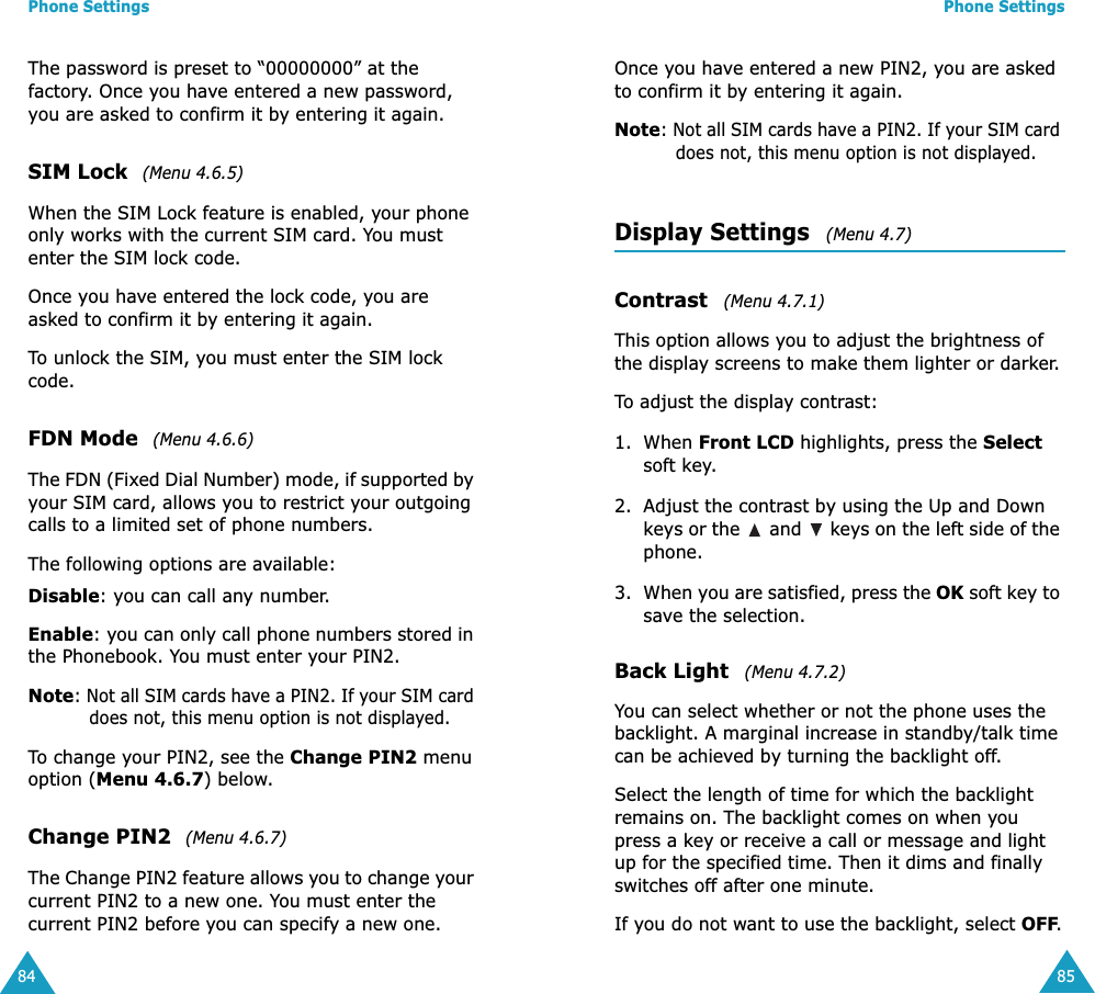 Phone Settings84The password is preset to &ldquo;00000000&rdquo; at the factory. Once you have entered a new password, you are asked to confirm it by entering it again.SIM Lock  (Menu 4.6.5)When the SIM Lock feature is enabled, your phone only works with the current SIM card. You must enter the SIM lock code.Once you have entered the lock code, you are asked to confirm it by entering it again.To unlock the SIM, you must enter the SIM lock code.FDN Mode  (Menu 4.6.6)The FDN (Fixed Dial Number) mode, if supported by your SIM card, allows you to restrict your outgoing calls to a limited set of phone numbers.The following options are available:Disable: you can call any number.Enable: you can only call phone numbers stored in the Phonebook. You must enter your PIN2.Note: Not all SIM cards have a PIN2. If your SIM card does not, this menu option is not displayed.To change your PIN2, see the Change PIN2 menu option (Menu 4.6.7) below.Change PIN2  (Menu 4.6.7)The Change PIN2 feature allows you to change your current PIN2 to a new one. You must enter the current PIN2 before you can specify a new one.Phone Settings85Once you have entered a new PIN2, you are asked to confirm it by entering it again.Note: Not all SIM cards have a PIN2. If your SIM card does not, this menu option is not displayed.Display Settings   (Menu 4.7)Contrast   (Menu 4.7.1)This option allows you to adjust the brightness of the display screens to make them lighter or darker.To adjust the display contrast:1. When Front LCD highlights, press the Select soft key.2. Adjust the contrast by using the Up and Down keys or the   and   keys on the left side of the phone.3. When you are satisfied, press the OK soft key to save the selection.Back Light   (Menu 4.7.2)You can select whether or not the phone uses the backlight. A marginal increase in standby/talk time can be achieved by turning the backlight off.Select the length of time for which the backlight remains on. The backlight comes on when you press a key or receive a call or message and light up for the specified time. Then it dims and finally switches off after one minute.If you do not want to use the backlight, select OFF.