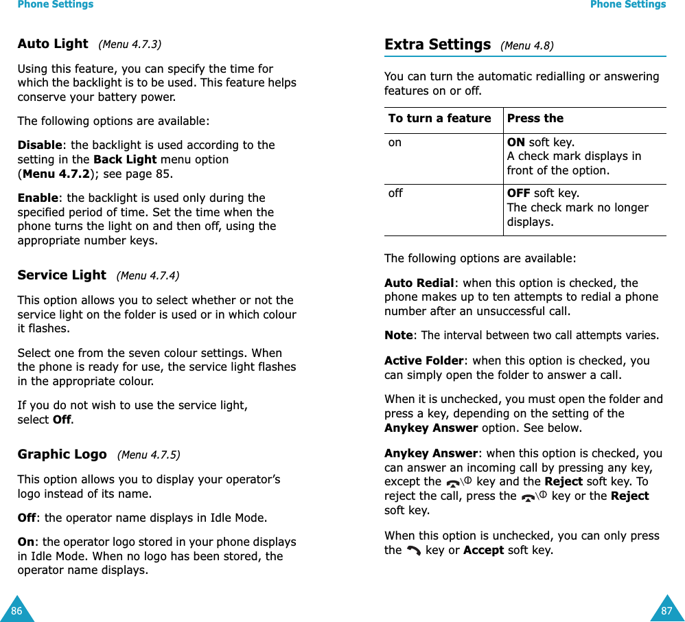 Phone Settings86Auto Light   (Menu 4.7.3)Using this feature, you can specify the time for which the backlight is to be used. This feature helps conserve your battery power.The following options are available:Disable: the backlight is used according to the setting in the Back Light menu option (Menu 4.7.2); see page 85.Enable: the backlight is used only during the specified period of time. Set the time when the phone turns the light on and then off, using the appropriate number keys.Service Light   (Menu 4.7.4)This option allows you to select whether or not the service light on the folder is used or in which colour it flashes. Select one from the seven colour settings. When the phone is ready for use, the service light flashes in the appropriate colour.If you do not wish to use the service light, select Off.Graphic Logo   (Menu 4.7.5)This option allows you to display your operator&rsquo;s logo instead of its name.Off: the operator name displays in Idle Mode.On: the operator logo stored in your phone displays in Idle Mode. When no logo has been stored, the operator name displays.Phone Settings87Extra Settings  (Menu 4.8)You can turn the automatic redialling or answering features on or off. The following options are available:Auto Redial: when this option is checked, the phone makes up to ten attempts to redial a phone number after an unsuccessful call.Note: The interval between two call attempts varies.Active Folder: when this option is checked, you can simply open the folder to answer a call.When it is unchecked, you must open the folder and press a key, depending on the setting of the Anykey Answer option. See below.Anykey Answer: when this option is checked, you can answer an incoming call by pressing any key, except the   key and the Reject soft key. To reject the call, press the   key or the Reject soft key. When this option is unchecked, you can only press the   key or Accept soft key.To turn a feature Press theon ON soft key.A check mark displays in front of the option.off OFF soft key.The check mark no longer displays.