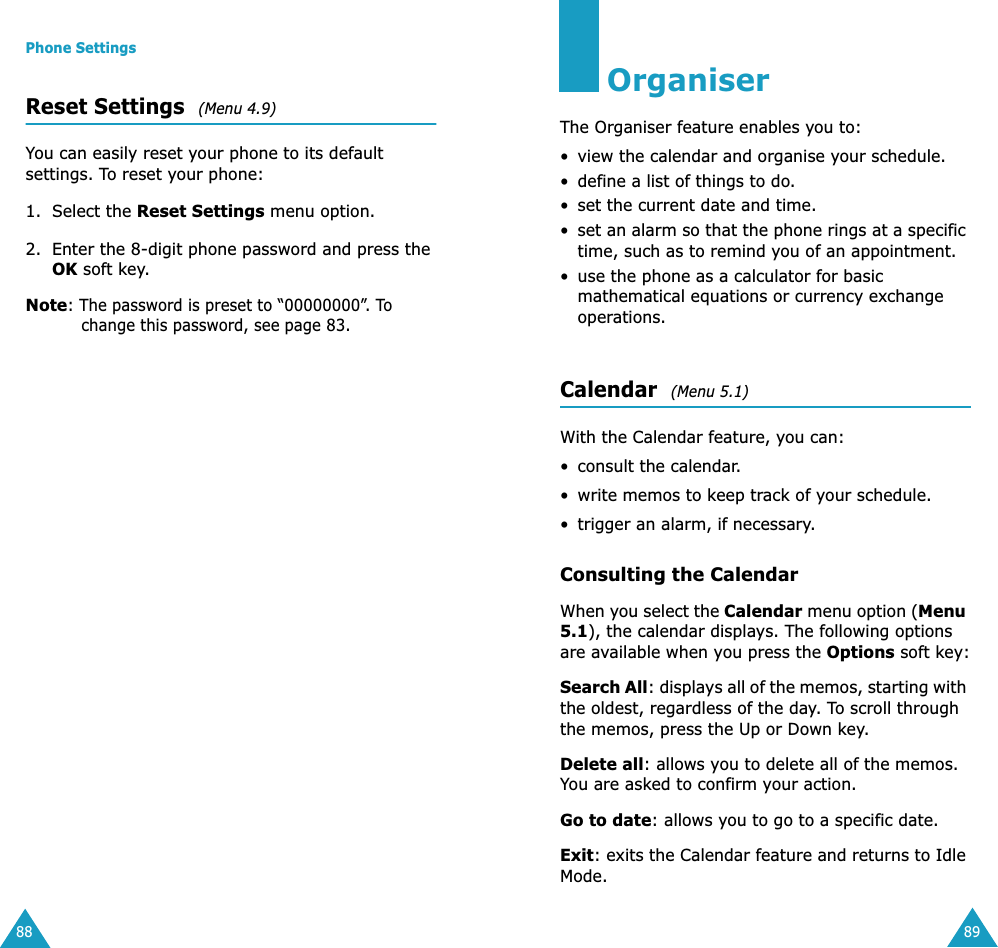 Phone Settings88Reset Settings  (Menu 4.9)You can easily reset your phone to its default settings. To reset your phone:1. Select the Reset Settings menu option.2. Enter the 8-digit phone password and press the OK soft key.Note: The password is preset to &ldquo;00000000&rdquo;. To change this password, see page 83.89OrganiserThe Organiser feature enables you to:&bull; view the calendar and organise your schedule.&bull; define a list of things to do.&bull; set the current date and time.&bull;set an alarm so that the phone rings at a specific time, such as to remind you of an appointment.&bull; use the phone as a calculator for basic mathematical equations or currency exchange operations. Calendar  (Menu 5.1)With the Calendar feature, you can:&bull; consult the calendar.&bull;write memos to keep track of your schedule.&bull; trigger an alarm, if necessary.Consulting the CalendarWhen you select the Calendar menu option (Menu 5.1), the calendar displays. The following options are available when you press the Options soft key:Search All: displays all of the memos, starting with the oldest, regardless of the day. To scroll through the memos, press the Up or Down key.Delete all: allows you to delete all of the memos. You are asked to confirm your action.Go to date: allows you to go to a specific date.Exit: exits the Calendar feature and returns to Idle Mode.