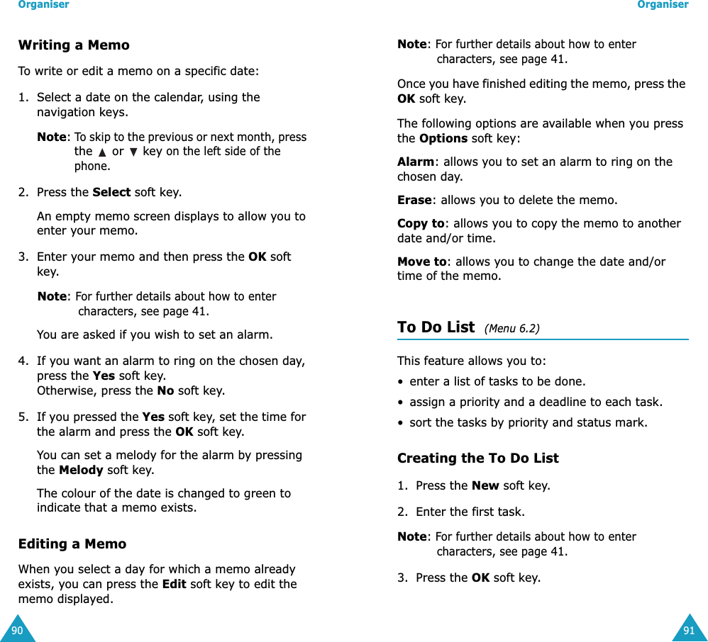 Organiser90Writing a MemoTo write or edit a memo on a specific date:1. Select a date on the calendar, using the navigation keys.Note: To skip to the previous or next month, press the   or   key on the left side of the phone.2. Press the Select soft key. An empty memo screen displays to allow you to enter your memo.3. Enter your memo and then press the OK soft key.     Note: For further details about how to enter characters, see page 41.You are asked if you wish to set an alarm.4. If you want an alarm to ring on the chosen day, press the Yes soft key. Otherwise, press the No soft key.5. If you pressed the Yes soft key, set the time for the alarm and press the OK soft key.You can set a melody for the alarm by pressing the Melody soft key.The colour of the date is changed to green to indicate that a memo exists.Editing a MemoWhen you select a day for which a memo already exists, you can press the Edit soft key to edit the memo displayed.Organiser91Note: For further details about how to enter characters, see page 41.Once you have finished editing the memo, press the OK soft key. The following options are available when you press the Options soft key:Alarm: allows you to set an alarm to ring on the chosen day.Erase: allows you to delete the memo.Copy to: allows you to copy the memo to another date and/or time.Move to: allows you to change the date and/or time of the memo.To Do List  (Menu 6.2)This feature allows you to: &bull; enter a list of tasks to be done.&bull; assign a priority and a deadline to each task.&bull; sort the tasks by priority and status mark.Creating the To Do List1. Press the New soft key.2. Enter the first task.Note: For further details about how to enter characters, see page 41.3. Press the OK soft key.
