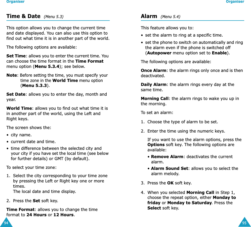 Organiser94Time &amp; Date  (Menu 5.3)This option allows you to change the current time and date displayed. You can also use this option to find out what time it is in another part of the world.The following options are available:Set Time: allows you to enter the current time. You can choose the time format in the Time Format menu option (Menu 5.3.4); see below.Note: Before setting the time, you must specify your time zone in the World Time menu option (Menu 5.3.3).Set Date: allows you to enter the day, month and year. World Time: allows you to find out what time it is in another part of the world, using the Left and Right keys.The screen shows the:&bull; city name.&bull; current date and time.&bull; time difference between the selected city and your city if you have set the local time (see below for further details) or GMT (by default).To select your time zone:1. Select the city corresponding to your time zone by pressing the Left or Right key one or more times.The local date and time display.2. Press the Set soft key.Time Format: allows you to change the time format to 24 Hours or 12 Hours.Organiser95Alarm  (Menu 5.4)This feature allows you to:&bull; set the alarm to ring at a specific time.&bull;set the phone to switch on automatically and ring the alarm even if the phone is switched off (Autopower menu option set to Enable).The following options are available:Once Alarm: the alarm rings only once and is then deactivated.Daily Alarm: the alarm rings every day at the same time.Morning Call: the alarm rings to wake you up in the morning.To set an alarm:1. Choose the type of alarm to be set.2. Enter the time using the numeric keys.If you want to use the alarm options, press the Options soft key. The following options are available:&bull; Remove Alarm: deactivates the current alarm. &bull; Alarm Sound Set: allows you to select the alarm melody.3. Press the OK soft key.4. When you selected Morning Call in Step 1, choose the repeat option, either Monday to friday or Monday to Saturday. Press the Select soft key.