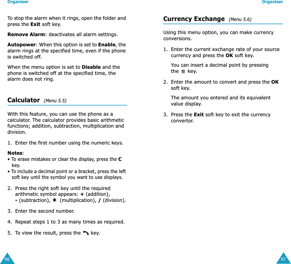 Organiser96To stop the alarm when it rings, open the folder and press the Exit soft key. Remove Alarm: deactivates all alarm settings.Autopower: When this option is set to Enable, the alarm rings at the specified time, even if the phone is switched off. When the menu option is set to Disable and the phone is switched off at the specified time, the alarm does not ring.Calculator  (Menu 5.5)With this feature, you can use the phone as a calculator. The calculator provides basic arithmetic functions; addition, subtraction, multiplication and division.1. Enter the first number using the numeric keys.Notes: &bull; To erase mistakes or clear the display, press the C key.&bull; To include a decimal point or a bracket, press the left soft key until the symbol you want to use displays.2. Press the right soft key until the required arithmetic symbol appears: + (addition), - (subtraction),   (multiplication), / (division).3. Enter the second number.4. Repeat steps 1 to 3 as many times as required.5. To view the result, press the   key.*Organiser97Currency Exchange  (Menu 5.6)Using this menu option, you can make currency conversions.1. Enter the current exchange rate of your source currency and press the OK soft key.You can insert a decimal point by pressing the  key.2. Enter the amount to convert and press the OK soft key.The amount you entered and its equivalent value display.3. Press the Exit soft key to exit the currency convertor.