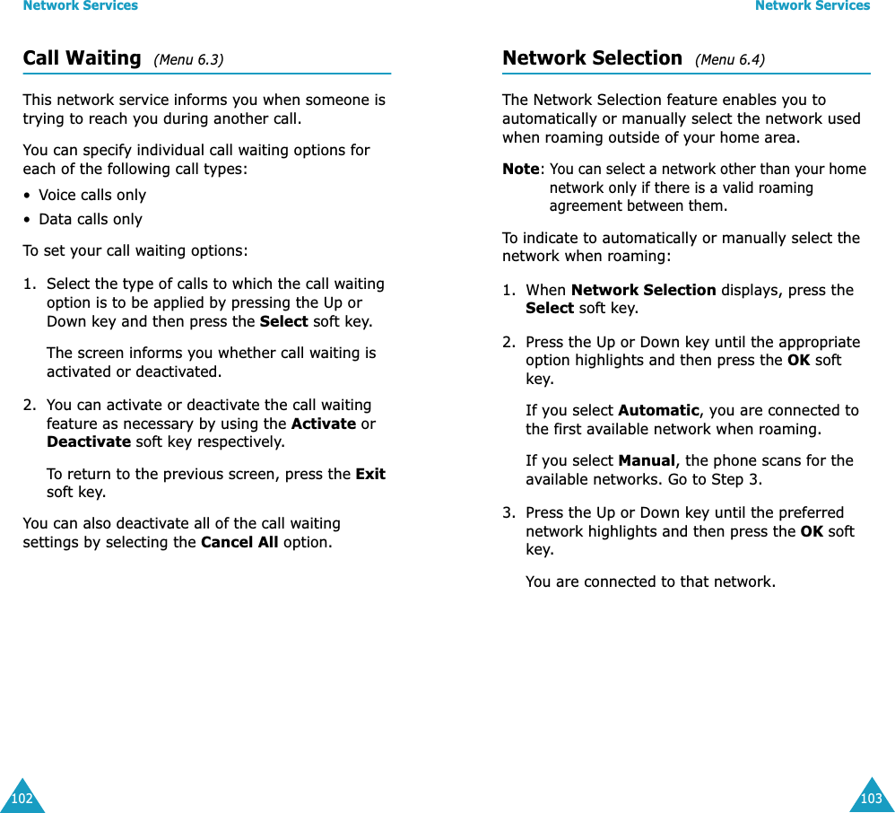 Network Services102Call Waiting  (Menu 6.3)This network service informs you when someone is trying to reach you during another call.You can specify individual call waiting options for each of the following call types:&bull;Voice calls only&bull;Data calls onlyTo set your call waiting options:1. Select the type of calls to which the call waiting option is to be applied by pressing the Up or Down key and then press the Select soft key.The screen informs you whether call waiting is activated or deactivated. 2. You can activate or deactivate the call waiting feature as necessary by using the Activate or Deactivate soft key respectively. To return to the previous screen, press the Exit soft key.You can also deactivate all of the call waiting settings by selecting the Cancel All option.Network Services103Network Selection  (Menu 6.4)The Network Selection feature enables you to automatically or manually select the network used when roaming outside of your home area.Note: You can select a network other than your home network only if there is a valid roaming agreement between them.To indicate to automatically or manually select the network when roaming:1. When Network Selection displays, press the Select soft key.2. Press the Up or Down key until the appropriate option highlights and then press the OK soft key.If you select Automatic, you are connected to the first available network when roaming.If you select Manual, the phone scans for the available networks. Go to Step 3.3. Press the Up or Down key until the preferred network highlights and then press the OK soft key.You are connected to that network.