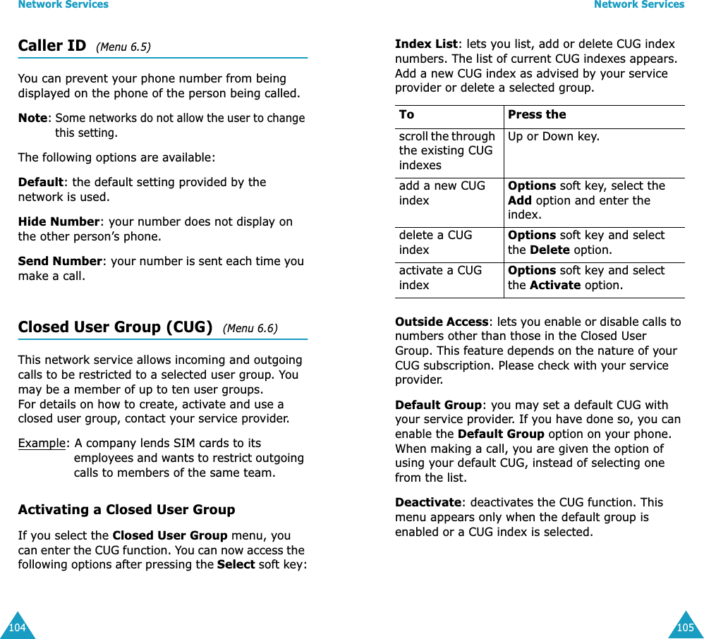 Network Services104Caller ID  (Menu 6.5)You can prevent your phone number from being displayed on the phone of the person being called.Note: Some networks do not allow the user to change this setting.The following options are available:Default: the default setting provided by the network is used.Hide Number: your number does not display on the other person&rsquo;s phone.Send Number: your number is sent each time you make a call.Closed User Group (CUG)  (Menu 6.6)This network service allows incoming and outgoing calls to be restricted to a selected user group. You may be a member of up to ten user groups.For details on how to create, activate and use a closed user group, contact your service provider.Example: A company lends SIM cards to its employees and wants to restrict outgoing calls to members of the same team.Activating a Closed User GroupIf you select the Closed User Group menu, you can enter the CUG function. You can now access the following options after pressing the Select soft key:Network Services105Index List: lets you list, add or delete CUG index numbers. The list of current CUG indexes appears. Add a new CUG index as advised by your service provider or delete a selected group.Outside Access: lets you enable or disable calls to numbers other than those in the Closed User Group. This feature depends on the nature of your CUG subscription. Please check with your service provider.Default Group: you may set a default CUG with your service provider. If you have done so, you can enable the Default Group option on your phone. When making a call, you are given the option of using your default CUG, instead of selecting one from the list.Deactivate: deactivates the CUG function. This menu appears only when the default group is enabled or a CUG index is selected.To Press thescroll the through the existing CUG indexesUp or Down key.add a new CUG indexOptions soft key, select the Add option and enter the index.delete a CUG indexOptions soft key and select the Delete option.activate a CUG indexOptions soft key and select the Activate option.