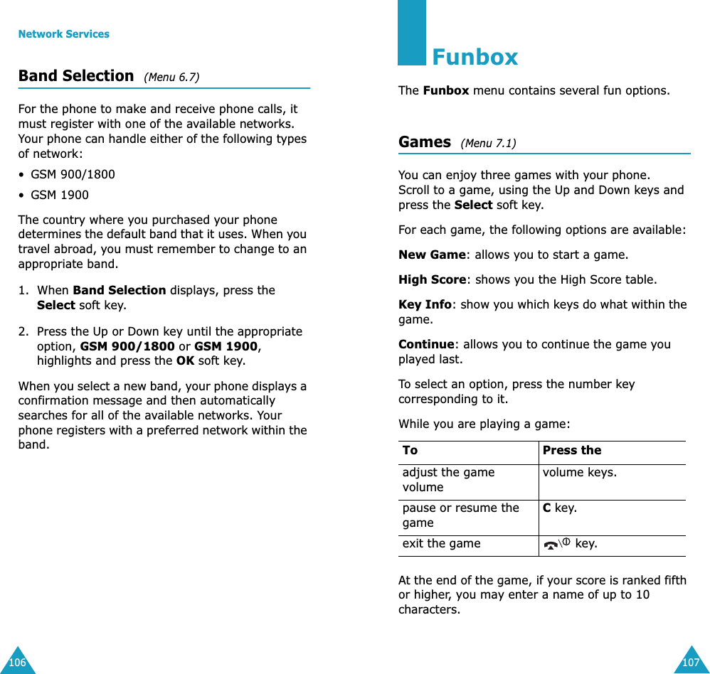 Network Services106Band Selection  (Menu 6.7)For the phone to make and receive phone calls, it must register with one of the available networks. Your phone can handle either of the following types of network: &bull;GSM 900/1800&bull;GSM 1900The country where you purchased your phone determines the default band that it uses. When you travel abroad, you must remember to change to an appropriate band. 1. When Band Selection displays, press the Select soft key.2. Press the Up or Down key until the appropriate option, GSM 900/1800 or GSM 1900, highlights and press the OK soft key.When you select a new band, your phone displays a confirmation message and then automatically searches for all of the available networks. Your phone registers with a preferred network within the band.107FunboxThe Funbox menu contains several fun options.Games  (Menu 7.1)You can enjoy three games with your phone. Scroll to a game, using the Up and Down keys and press the Select soft key. For each game, the following options are available:New Game: allows you to start a game.High Score: shows you the High Score table.Key Info: show you which keys do what within the game.Continue: allows you to continue the game you played last. To select an option, press the number key corresponding to it.While you are playing a game:At the end of the game, if your score is ranked fifth or higher, you may enter a name of up to 10 characters.To Press theadjust the game volumevolume keys.pause or resume the gameC key.exit the game  key.