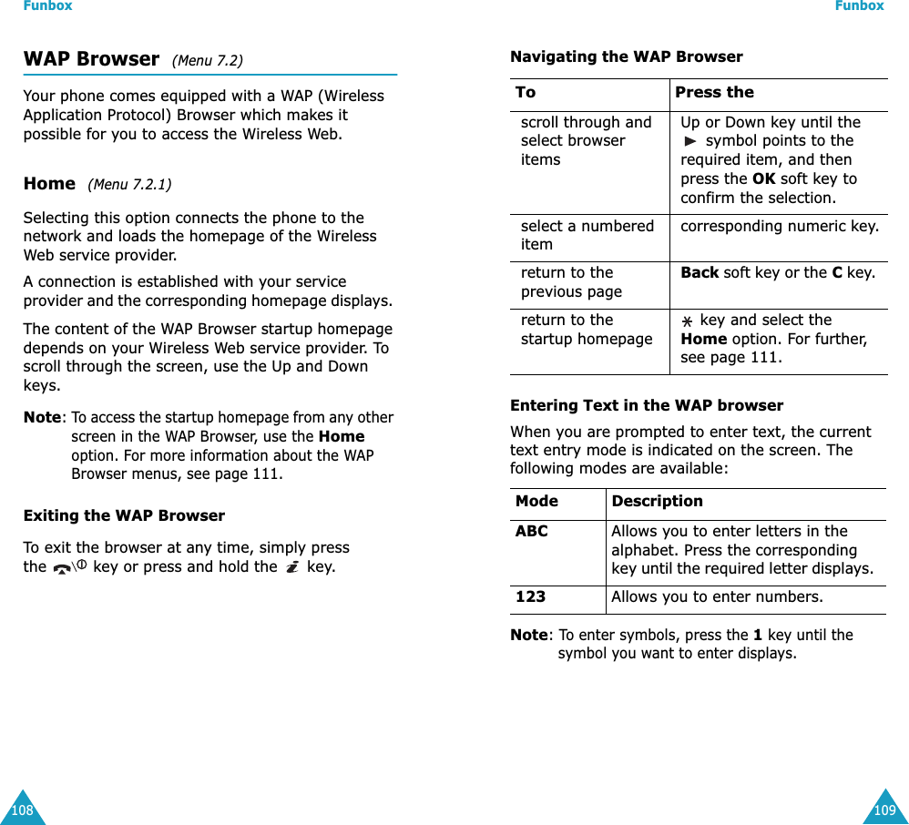 Funbox108WAP Browser  (Menu 7.2)Your phone comes equipped with a WAP (Wireless Application Protocol) Browser which makes it possible for you to access the Wireless Web.Home  (Menu 7.2.1)Selecting this option connects the phone to the network and loads the homepage of the Wireless Web service provider.A connection is established with your service provider and the corresponding homepage displays. The content of the WAP Browser startup homepage depends on your Wireless Web service provider. To scroll through the screen, use the Up and Down keys.Note: To access the startup homepage from any other screen in the WAP Browser, use the Home option. For more information about the WAP Browser menus, see page 111.Exiting the WAP BrowserTo exit the browser at any time, simply press the   key or press and hold the   key.Funbox109Navigating the WAP BrowserEntering Text in the WAP browserWhen you are prompted to enter text, the current text entry mode is indicated on the screen. The following modes are available:Note: To enter symbols, press the 1 key until the symbol you want to enter displays. To Press thescroll through and select browser itemsUp or Down key until the  symbol points to the required item, and then press the OK soft key to confirm the selection. select a numbered itemcorresponding numeric key.return to the previous pageBack soft key or the C key. return to the startup homepage key and select the Home option. For further, see page 111. Mode DescriptionABC Allows you to enter letters in the alphabet. Press the corresponding key until the required letter displays. 123 Allows you to enter numbers.