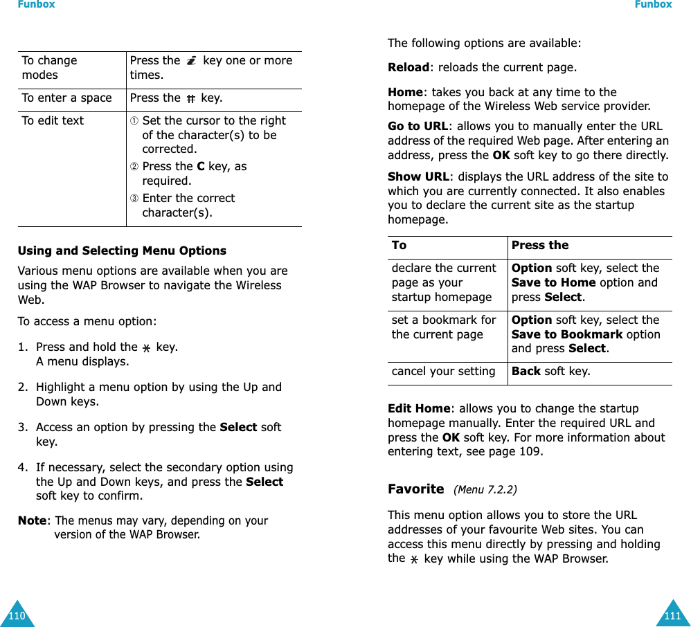 Funbox110Using and Selecting Menu OptionsVarious menu options are available when you are using the WAP Browser to navigate the Wireless Web.To access a menu option:1. Press and hold the   key. A menu displays.2. Highlight a menu option by using the Up and Down keys.3. Access an option by pressing the Select soft key.4. If necessary, select the secondary option using the Up and Down keys, and press the Select soft key to confirm.Note: The menus may vary, depending on your version of the WAP Browser.To change modesPress the   key one or more times.To enter a space Press the   key.To edit text ➀ Set the cursor to the right of the character(s) to be corrected.➁ Press the C key, as required.➂ Enter the correct character(s).Funbox111The following options are available:Reload: reloads the current page.Home: takes you back at any time to the homepage of the Wireless Web service provider.Go to URL: allows you to manually enter the URL address of the required Web page. After entering an address, press the OK soft key to go there directly.Show URL: displays the URL address of the site to which you are currently connected. It also enables you to declare the current site as the startup homepage. Edit Home: allows you to change the startup homepage manually. Enter the required URL and press the OK soft key. For more information about entering text, see page 109.Favorite  (Menu 7.2.2)This menu option allows you to store the URL addresses of your favourite Web sites. You can access this menu directly by pressing and holding the  key while using the WAP Browser.To Press thedeclare the current page as your startup homepageOption soft key, select the Save to Home option and press Select.set a bookmark for the current pageOption soft key, select the Save to Bookmark option and press Select.cancel your setting Back soft key.