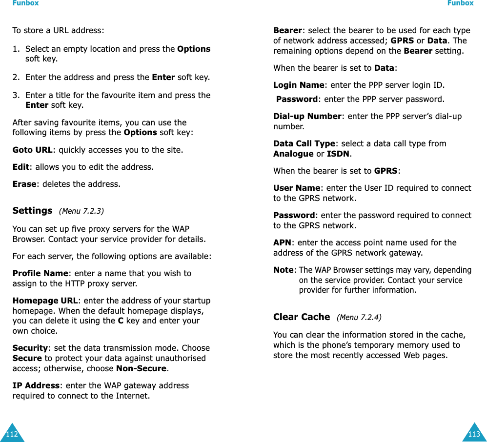 Funbox112To store a URL address:1. Select an empty location and press the Options soft key.2. Enter the address and press the Enter soft key.3. Enter a title for the favourite item and press the Enter soft key.After saving favourite items, you can use the following items by press the Options soft key:Goto URL: quickly accesses you to the site.Edit: allows you to edit the address.Erase: deletes the address.Settings  (Menu 7.2.3)You can set up five proxy servers for the WAP Browser. Contact your service provider for details.For each server, the following options are available:Profile Name: enter a name that you wish to assign to the HTTP proxy server.Homepage URL: enter the address of your startup homepage. When the default homepage displays, you can delete it using the C key and enter your own choice.Security: set the data transmission mode. Choose Secure to protect your data against unauthorised access; otherwise, choose Non-Secure.IP Address: enter the WAP gateway address required to connect to the Internet.Funbox113Bearer: select the bearer to be used for each type of network address accessed; GPRS or Data. The remaining options depend on the Bearer setting.When the bearer is set to Data:Login Name: enter the PPP server login ID.Password: enter the PPP server password.Dial-up Number: enter the PPP server&rsquo;s dial-up number.Data Call Type: select a data call type from Analogue or ISDN.When the bearer is set to GPRS:User Name: enter the User ID required to connect to the GPRS network.Password: enter the password required to connect to the GPRS network.APN: enter the access point name used for the address of the GPRS network gateway.Note: The WAP Browser settings may vary, depending on the service provider. Contact your service provider for further information.Clear Cache  (Menu 7.2.4)You can clear the information stored in the cache, which is the phone&rsquo;s temporary memory used to store the most recently accessed Web pages.