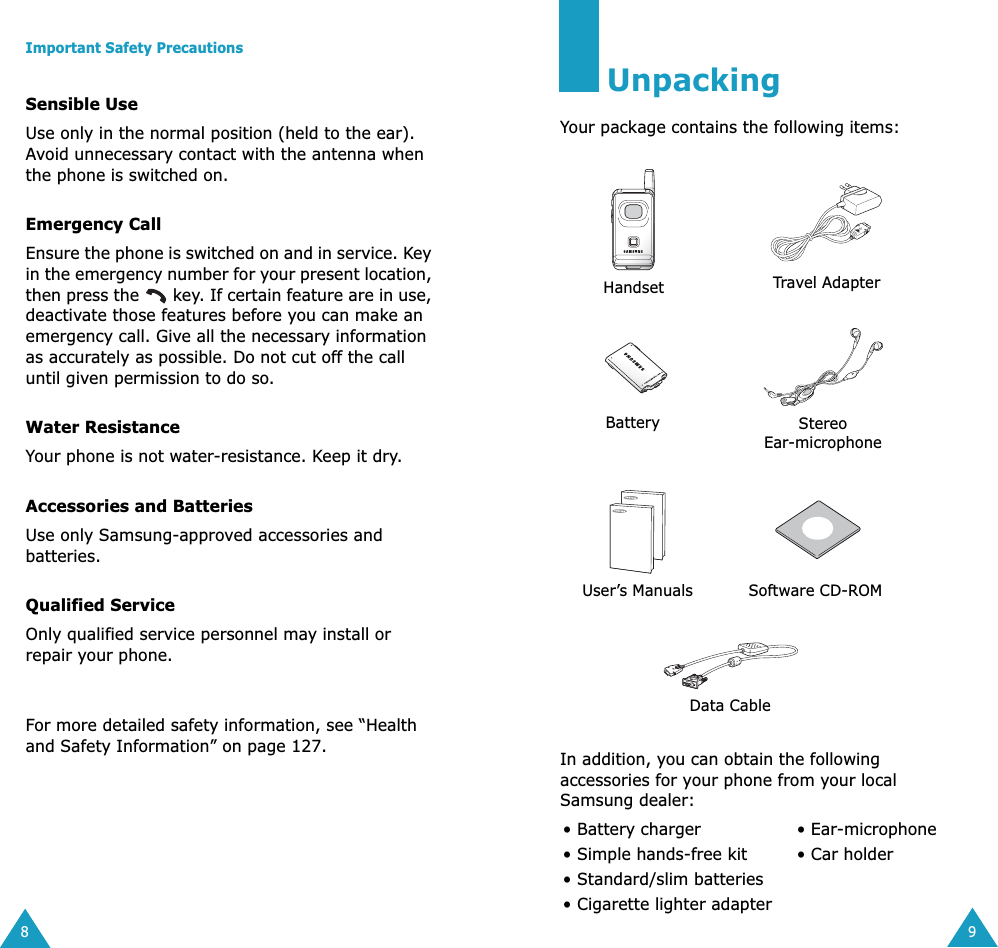  Important Safety Precautions 8 Sensible Use Use only in the normal position (held to the ear). Avoid unnecessary contact with the antenna when the phone is switched on. Emergency Call Ensure the phone is switched on and in service. Key in the emergency number for your present location, then press the   key. If certain feature are in use, deactivate those features before you can make an emergency call. Give all the necessary information as accurately as possible. Do not cut off the call until given permission to do so. Water Resistance Your phone is not water-resistance. Keep it dry. Accessories and Batteries Use only Samsung-approved accessories and batteries.  Qualified Service Only qualified service personnel may install or repair your phone.For more detailed safety information, see &ldquo;Health and Safety Information&rdquo; on page 127. 9 Unpacking Your package contains the following items:In addition, you can obtain the following accessories for your phone from your local Samsung dealer:&bull; Battery charger  &bull; Ear-microphone&bull; Simple hands-free kit &bull; Car holder&bull; Standard/slim batteries&bull; Cigarette lighter adapterHandset Travel AdapterBatteryStereo Ear-microphoneUser&rsquo;s ManualsSoftware CD-ROMData Cable