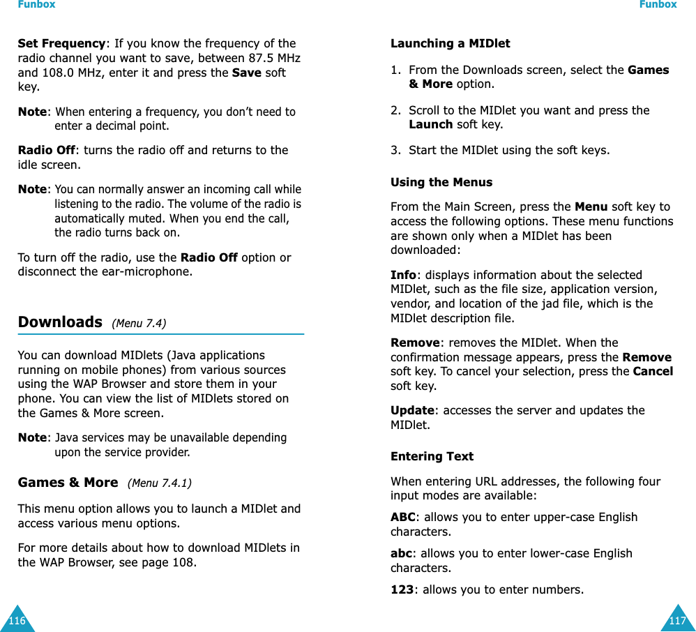 Funbox116Set Frequency: If you know the frequency of the radio channel you want to save, between 87.5 MHz and 108.0 MHz, enter it and press the Save soft key. Note: When entering a frequency, you don&rsquo;t need to enter a decimal point. Radio Off: turns the radio off and returns to the idle screen.Note: You can normally answer an incoming call while listening to the radio. The volume of the radio is automatically muted. When you end the call, the radio turns back on.To turn off the radio, use the Radio Off option or disconnect the ear-microphone.Downloads  (Menu 7.4)You can download MIDlets (Java applications running on mobile phones) from various sources using the WAP Browser and store them in your phone. You can view the list of MIDlets stored on the Games &amp; More screen.Note: Java services may be unavailable depending upon the service provider.Games &amp; More  (Menu 7.4.1)This menu option allows you to launch a MIDlet and access various menu options.For more details about how to download MIDlets in the WAP Browser, see page 108.Funbox117Launching a MIDlet1. From the Downloads screen, select the Games &amp; More option.2. Scroll to the MIDlet you want and press the Launch soft key.3. Start the MIDlet using the soft keys.Using the MenusFrom the Main Screen, press the Menu soft key to access the following options. These menu functions are shown only when a MIDlet has been downloaded:Info: displays information about the selected MIDlet, such as the file size, application version, vendor, and location of the jad file, which is the MIDlet description file.Remove: removes the MIDlet. When the confirmation message appears, press the Remove soft key. To cancel your selection, press the Cancel soft key.Update: accesses the server and updates the MIDlet. Entering TextWhen entering URL addresses, the following four input modes are available:ABC: allows you to enter upper-case English characters.abc: allows you to enter lower-case English characters.123: allows you to enter numbers.