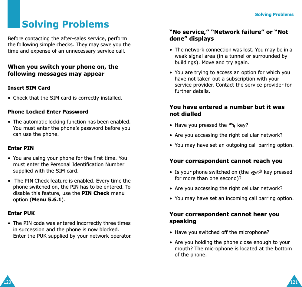 120Solving ProblemsBefore contacting the after-sales service, perform the following simple checks. They may save you the time and expense of an unnecessary service call.When you switch your phone on, the following messages may appearInsert SIM Card&bull; Check that the SIM card is correctly installed.Phone Locked Enter Password&bull;The automatic locking function has been enabled. You must enter the phone&rsquo;s password before you can use the phone.Enter PIN&bull;You are using your phone for the first time. You must enter the Personal Identification Number supplied with the SIM card.&bull; The PIN Check feature is enabled. Every time the phone switched on, the PIN has to be entered. To disable this feature, use the PIN Check menu option (Menu 5.6.1).Enter PUK&bull;The PIN code was entered incorrectly three times in succession and the phone is now blocked. Enter the PUK supplied by your network operator.Solving Problems121&ldquo;No service,&rdquo; &ldquo;Network failure&rdquo; or &ldquo;Not done&rdquo; displays&bull;The network connection was lost. You may be in a weak signal area (in a tunnel or surrounded by buildings). Move and try again.&bull;You are trying to access an option for which you have not taken out a subscription with your service provider. Contact the service provider for further details.You have entered a number but it was not dialled&bull;Have you pressed the   key?&bull; Are you accessing the right cellular network?&bull;You may have set an outgoing call barring option.Your correspondent cannot reach you&bull;Is your phone switched on (the   key pressed for more than one second)?&bull; Are you accessing the right cellular network?&bull;You may have set an incoming call barring option.Your correspondent cannot hear you speaking&bull;Have you switched off the microphone?&bull; Are you holding the phone close enough to your mouth? The microphone is located at the bottom of the phone.