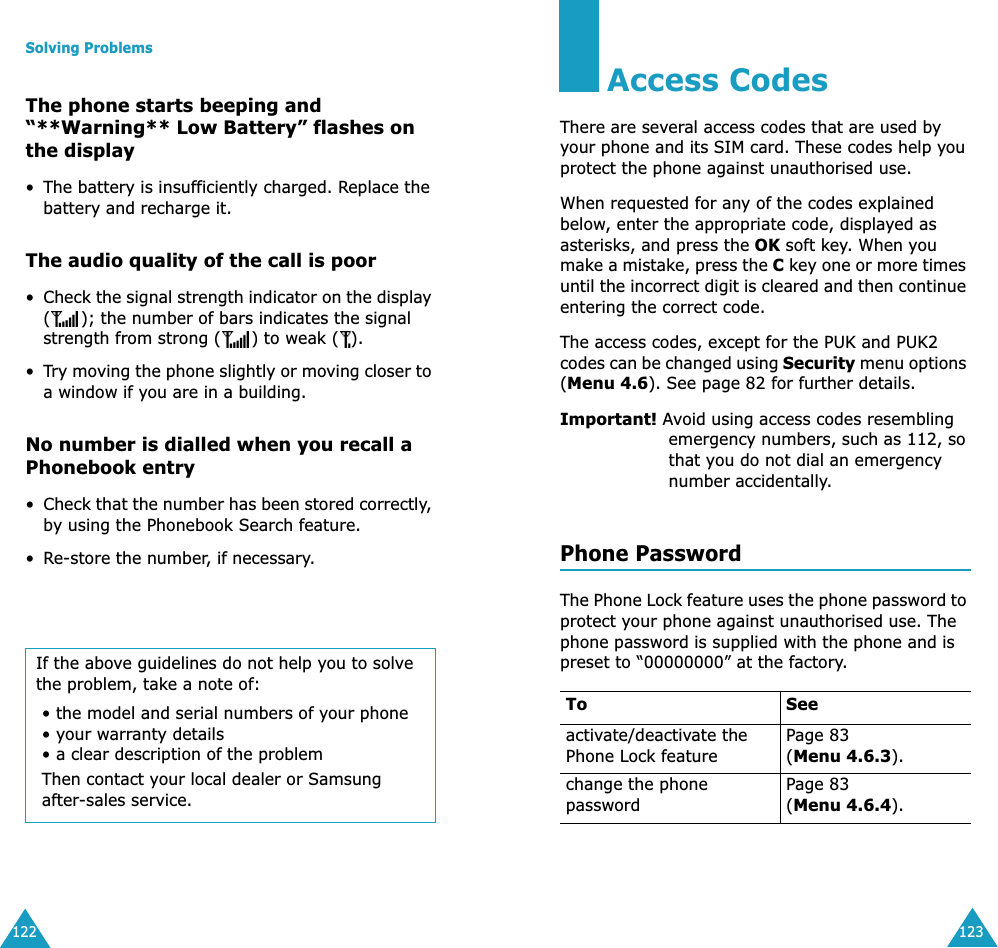 Solving Problems122The phone starts beeping and &ldquo;**Warning** Low Battery&rdquo; flashes on the display&bull; The battery is insufficiently charged. Replace the battery and recharge it.The audio quality of the call is poor&bull;Check the signal strength indicator on the display ( ); the number of bars indicates the signal strength from strong ( ) to weak ( ).&bull;Try moving the phone slightly or moving closer to a window if you are in a building.No number is dialled when you recall a Phonebook entry&bull;Check that the number has been stored correctly, by using the Phonebook Search feature.&bull;Re-store the number, if necessary.If the above guidelines do not help you to solve the problem, take a note of:&bull; the model and serial numbers of your phone&bull; your warranty details&bull; a clear description of the problemThen contact your local dealer or Samsung after-sales service.123Access CodesThere are several access codes that are used by your phone and its SIM card. These codes help you protect the phone against unauthorised use.When requested for any of the codes explained below, enter the appropriate code, displayed as asterisks, and press the OK soft key. When you make a mistake, press the C key one or more times until the incorrect digit is cleared and then continue entering the correct code.The access codes, except for the PUK and PUK2 codes can be changed using Security menu options (Menu 4.6). See page 82 for further details.Important! Avoid using access codes resembling emergency numbers, such as 112, so that you do not dial an emergency number accidentally.Phone PasswordThe Phone Lock feature uses the phone password to protect your phone against unauthorised use. The phone password is supplied with the phone and is preset to &ldquo;00000000&rdquo; at the factory.To Seeactivate/deactivate the Phone Lock featurePage 83(Menu 4.6.3).change the phone passwordPage 83(Menu 4.6.4).