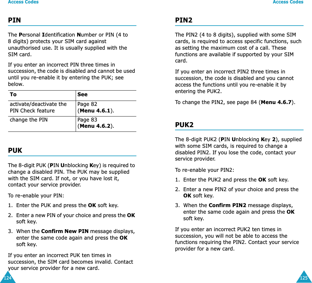 Access Codes124PINThe Personal Identification Number or PIN (4 to 8 digits) protects your SIM card against unauthorised use. It is usually supplied with the SIM card.If you enter an incorrect PIN three times in succession, the code is disabled and cannot be used until you re-enable it by entering the PUK; see below.PUKThe 8-digit PUK (PIN Unblocking Key) is required to change a disabled PIN. The PUK may be supplied with the SIM card. If not, or you have lost it, contact your service provider.To re-enable your PIN:1. Enter the PUK and press the OK soft key.2. Enter a new PIN of your choice and press the OK soft key.3. When the Confirm New PIN message displays, enter the same code again and press the OK soft key.If you enter an incorrect PUK ten times in succession, the SIM card becomes invalid. Contact your service provider for a new card.To Seeactivate/deactivate the PIN Check featurePage 82 (Menu 4.6.1).change the PIN Page 83(Menu 4.6.2).Access Codes125PIN2The PIN2 (4 to 8 digits), supplied with some SIM cards, is required to access specific functions, such as setting the maximum cost of a call. These functions are available if supported by your SIM card.If you enter an incorrect PIN2 three times in succession, the code is disabled and you cannot access the functions until you re-enable it by entering the PUK2.To change the PIN2, see page 84 (Menu 4.6.7).PUK2The 8-digit PUK2 (PIN Unblocking Key 2), supplied with some SIM cards, is required to change a disabled PIN2. If you lose the code, contact your service provider.To re-enable your PIN2:1. Enter the PUK2 and press the OK soft key.2. Enter a new PIN2 of your choice and press the OK soft key.3. When the Confirm PIN2 message displays, enter the same code again and press the OK soft key.If you enter an incorrect PUK2 ten times in succession, you will not be able to access the functions requiring the PIN2. Contact your service provider for a new card.