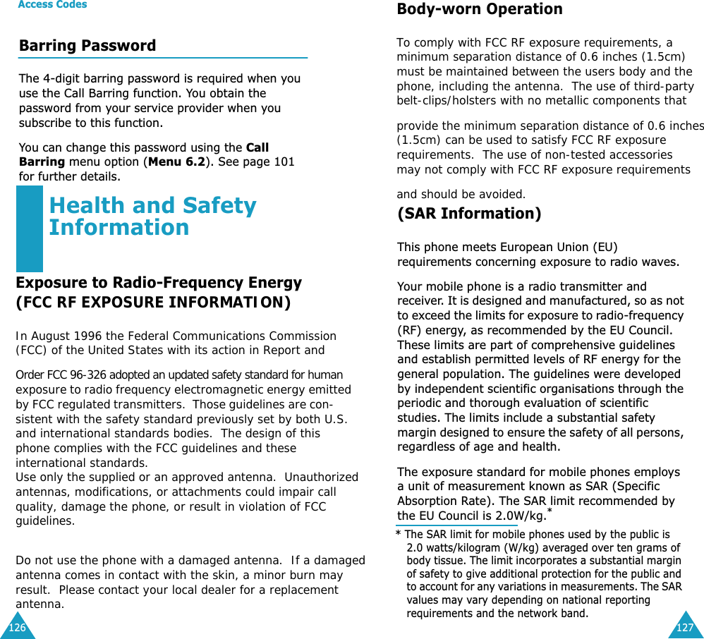 Access Codes126Barring PasswordThe 4-digit barring password is required when you use the Call Barring function. You obtain the password from your service provider when you subscribe to this function. You can change this password using the Call Barring menu option (Menu 6.2). See page 101 for further details.127Health and Safety InformationExposure to Radio-Frequency Energy(SAR Information)This phone meets European Union (EU) requirements concerning exposure to radio waves.Your mobile phone is a radio transmitter and receiver. It is designed and manufactured, so as not to exceed the limits for exposure to radio-frequency (RF) energy, as recommended by the EU Council. These limits are part of comprehensive guidelines and establish permitted levels of RF energy for the general population. The guidelines were developed by independent scientific organisations through the periodic and thorough evaluation of scientific studies. The limits include a substantial safety margin designed to ensure the safety of all persons, regardless of age and health.The exposure standard for mobile phones employs a unit of measurement known as SAR (Specific Absorption Rate). The SAR limit recommended by the EU Council is 2.0W/kg.** The SAR limit for mobile phones used by the public is 2.0 watts/kilogram (W/kg) averaged over ten grams of body tissue. The limit incorporates a substantial margin of safety to give additional protection for the public and to account for any variations in measurements. The SAR values may vary depending on national reporting requirements and the network band.(FCC RF EXPOSURE INFORMATION)In August 1996 the Federal Communications Commission (FCC) of the United States with its action in Report andOrder FCC 96-326 adopted an updated safety standard for human exposure to radio frequency electromagnetic energy emitted by FCC regulated transmitters.  Those guidelines are con- sistent with the safety standard previously set by both U.S. and international standards bodies.  The design of this phone complies with the FCC guidelines and these international standards. Use only the supplied or an approved antenna.  Unauthorizedantennas, modifications, or attachments could impair call  quality, damage the phone, or result in violation of FCC guidelines.   Do not use the phone with a damaged antenna.  If a damagedantenna comes in contact with the skin, a minor burn may result.  Please contact your local dealer for a replacement antenna.Body-worn OperationTo comply with FCC RF exposure requirements, aminimum separation distance of 0.6 inches (1.5cm) must be maintained between the users body and thephone, including the antenna.  The use of third-party belt-clips/holsters with no metallic components thatprovide the minimum separation distance of 0.6 inches(1.5cm) can be used to satisfy FCC RF exposure  requirements.  The use of non-tested accessories   may not comply with FCC RF exposure requirements and should be avoided.