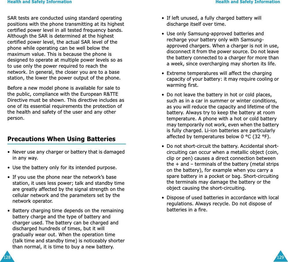 Health and Safety Information128SAR tests are conducted using standard operating positions with the phone transmitting at its highest certified power level in all tested frequency bands. Although the SAR is determined at the highest certified power level, the actual SAR level of the phone while operating can be well below the maximum value. This is because the phone is designed to operate at multiple power levels so as to use only the power required to reach the network. In general, the closer you are to a base station, the lower the power output of the phone. Before a new model phone is available for sale to the public, compliance with the European R&amp;TTE Directive must be shown. This directive includes as one of its essential requirements the protection of the health and safety of the user and any other person.Precautions When Using Batteries&bull;Never use any charger or battery that is damaged in any way.&bull; Use the battery only for its intended purpose.&bull; If you use the phone near the network&rsquo;s base station, it uses less power; talk and standby time are greatly affected by the signal strength on the cellular network and the parameters set by the network operator.&bull; Battery charging time depends on the remaining battery charge and the type of battery and charger used. The battery can be charged and discharged hundreds of times, but it will gradually wear out. When the operation time (talk time and standby time) is noticeably shorter than normal, it is time to buy a new battery.Health and Safety Information129&bull; If left unused, a fully charged battery will discharge itself over time.&bull; Use only Samsung-approved batteries and recharge your battery only with Samsung-approved chargers. When a charger is not in use, disconnect it from the power source. Do not leave the battery connected to a charger for more than a week, since overcharging may shorten its life.&bull; Extreme temperatures will affect the charging capacity of your battery: it may require cooling or warming first.&bull; Do not leave the battery in hot or cold places, such as in a car in summer or winter conditions, as you will reduce the capacity and lifetime of the battery. Always try to keep the battery at room temperature. A phone with a hot or cold battery may temporarily not work, even when the battery is fully charged. Li-ion batteries are particularly affected by temperatures below 0 &deg;C (32 &deg;F).&bull;Do not short-circuit the battery. Accidental short- circuiting can occur when a metallic object (coin, clip or pen) causes a direct connection between the + and &ndash; terminals of the battery (metal strips on the battery), for example when you carry a spare battery in a pocket or bag. Short-circuiting the terminals may damage the battery or the object causing the short-circuiting.&bull;Dispose of used batteries in accordance with local regulations. Always recycle. Do not dispose of batteries in a fire.