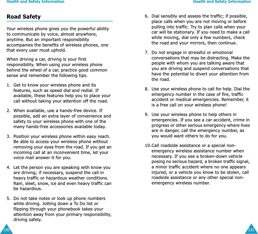 Health and Safety Information130Road SafetyYour wireless phone gives you the powerful ability to communicate by voice, almost anywhere, anytime. But an important responsibility accompanies the benefits of wireless phones, one that every user must uphold.When driving a car, driving is your first responsibility. When using your wireless phone behind the wheel of a car, practice good common sense and remember the following tips.1. Get to know your wireless phone and its features, such as speed dial and redial. If available, these features help you to place your call without taking your attention off the road.2. When available, use a hands-free device. If possible, add an extra layer of convenience and safety to your wireless phone with one of the many hands-free accessories available today.3. Position your wireless phone within easy reach. Be able to access your wireless phone without removing your eyes from the road. If you get an incoming call at an inconvenient time, let your voice mail answer it for you.4. Let the person you are speaking with know you are driving; if necessary, suspend the call in heavy traffic or hazardous weather conditions. Rain, sleet, snow, ice and even heavy traffic can be hazardous.5. Do not take notes or look up phone numbers while driving. Jotting down a To Do list or flipping through your phonebook takes your attention away from your primary responsibility, driving safely.Health and Safety Information1316. Dial sensibly and assess the traffic; if possible, place calls when you are not moving or before pulling into traffic. Try to plan calls when your car will be stationary. If you need to make a call while moving, dial only a few numbers, check the road and your mirrors, then continue.7. Do not engage in stressful or emotional conversations that may be distracting. Make the people with whom you are talking aware that you are driving and suspend conversations that have the potential to divert your attention from the road.8. Use your wireless phone to call for help. Dial the emergency number in the case of fire, traffic accident or medical emergencies. Remember, it is a free call on your wireless phone!9. Use your wireless phone to help others in emergencies. If you see a car accident, crime in progress or other serious emergency where lives are in danger, call the emergency number, as you would want others to do for you.10.Call roadside assistance or a special non-emergency wireless assistance number when necessary. If you see a broken-down vehicle posing no serious hazard, a broken traffic signal, a minor traffic accident where no one appears injured, or a vehicle you know to be stolen, call roadside assistance or any other special non-emergency wireless number.
