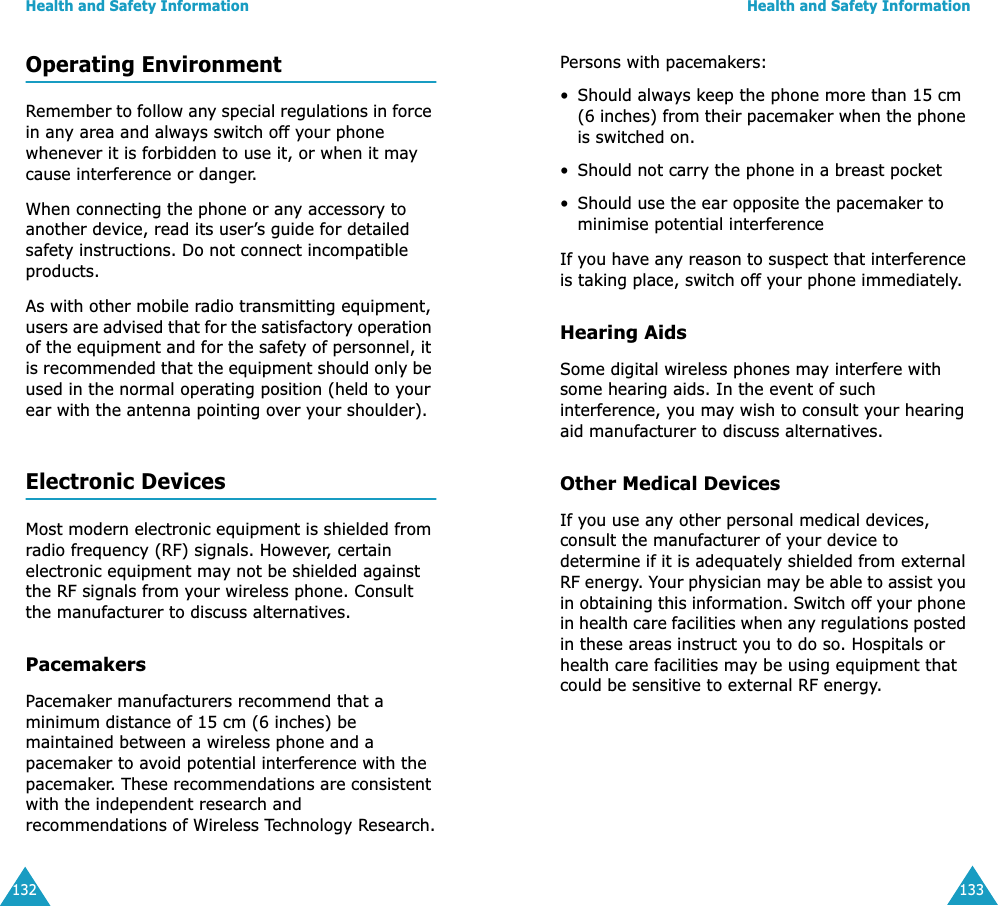 Health and Safety Information132Operating EnvironmentRemember to follow any special regulations in force in any area and always switch off your phone whenever it is forbidden to use it, or when it may cause interference or danger.When connecting the phone or any accessory to another device, read its user&rsquo;s guide for detailed safety instructions. Do not connect incompatible products.As with other mobile radio transmitting equipment, users are advised that for the satisfactory operation of the equipment and for the safety of personnel, it is recommended that the equipment should only be used in the normal operating position (held to your ear with the antenna pointing over your shoulder).Electronic DevicesMost modern electronic equipment is shielded from radio frequency (RF) signals. However, certain electronic equipment may not be shielded against the RF signals from your wireless phone. Consult the manufacturer to discuss alternatives.PacemakersPacemaker manufacturers recommend that a minimum distance of 15 cm (6 inches) be maintained between a wireless phone and a pacemaker to avoid potential interference with the pacemaker. These recommendations are consistent with the independent research and recommendations of Wireless Technology Research.Health and Safety Information133Persons with pacemakers:&bull; Should always keep the phone more than 15 cm (6 inches) from their pacemaker when the phone is switched on.&bull; Should not carry the phone in a breast pocket&bull; Should use the ear opposite the pacemaker to minimise potential interferenceIf you have any reason to suspect that interference is taking place, switch off your phone immediately.Hearing AidsSome digital wireless phones may interfere with some hearing aids. In the event of such interference, you may wish to consult your hearing aid manufacturer to discuss alternatives.Other Medical DevicesIf you use any other personal medical devices, consult the manufacturer of your device to determine if it is adequately shielded from external RF energy. Your physician may be able to assist you in obtaining this information. Switch off your phone in health care facilities when any regulations posted in these areas instruct you to do so. Hospitals or health care facilities may be using equipment that could be sensitive to external RF energy.