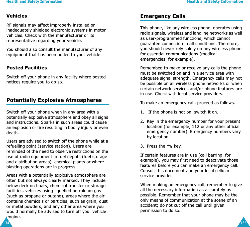 Health and Safety Information134VehiclesRF signals may affect improperly installed or inadequately shielded electronic systems in motor vehicles. Check with the manufacturer or its representative regarding your vehicle.You should also consult the manufacturer of any equipment that has been added to your vehicle.Posted FacilitiesSwitch off your phone in any facility where posted notices require you to do so.Potentially Explosive AtmospheresSwitch off your phone when in any area with a potentially explosive atmosphere and obey all signs and instructions. Sparks in such areas could cause an explosion or fire resulting in bodily injury or even death.Users are advised to switch off the phone while at a refuelling point (service station). Users are reminded of the need to observe restrictions on the use of radio equipment in fuel depots (fuel storage and distribution areas), chemical plants or where blasting operations are in progress.Areas with a potentially explosive atmosphere are often but not always clearly marked. They include below deck on boats, chemical transfer or storage facilities, vehicles using liquefied petroleum gas (such as propane or butane), areas where the air contains chemicals or particles, such as grain, dust or metal powders, and any other area where you would normally be advised to turn off your vehicle engine.Health and Safety Information135Emergency CallsThis phone, like any wireless phone, operates using radio signals, wireless and landline networks as well as user-programmed functions, which cannot guarantee connection in all conditions. Therefore, you should never rely solely on any wireless phone for essential communications (medical emergencies, for example).Remember, to make or receive any calls the phone must be switched on and in a service area with adequate signal strength. Emergency calls may not be possible on all wireless phone networks or when certain network services and/or phone features are in use. Check with local service providers.To make an emergency call, proceed as follows.1.  If the phone is not on, switch it on.2. Key in the emergency number for your present location (for example, 112 or any other official emergency number). Emergency numbers vary by location.3. Press the   key.If certain features are in use (call barring, for example), you may first need to deactivate those features before you can make an emergency call. Consult this document and your local cellular service provider.When making an emergency call, remember to give all the necessary information as accurately as possible. Remember that your phone may be the only means of communication at the scene of an accident; do not cut off the call until given permission to do so.