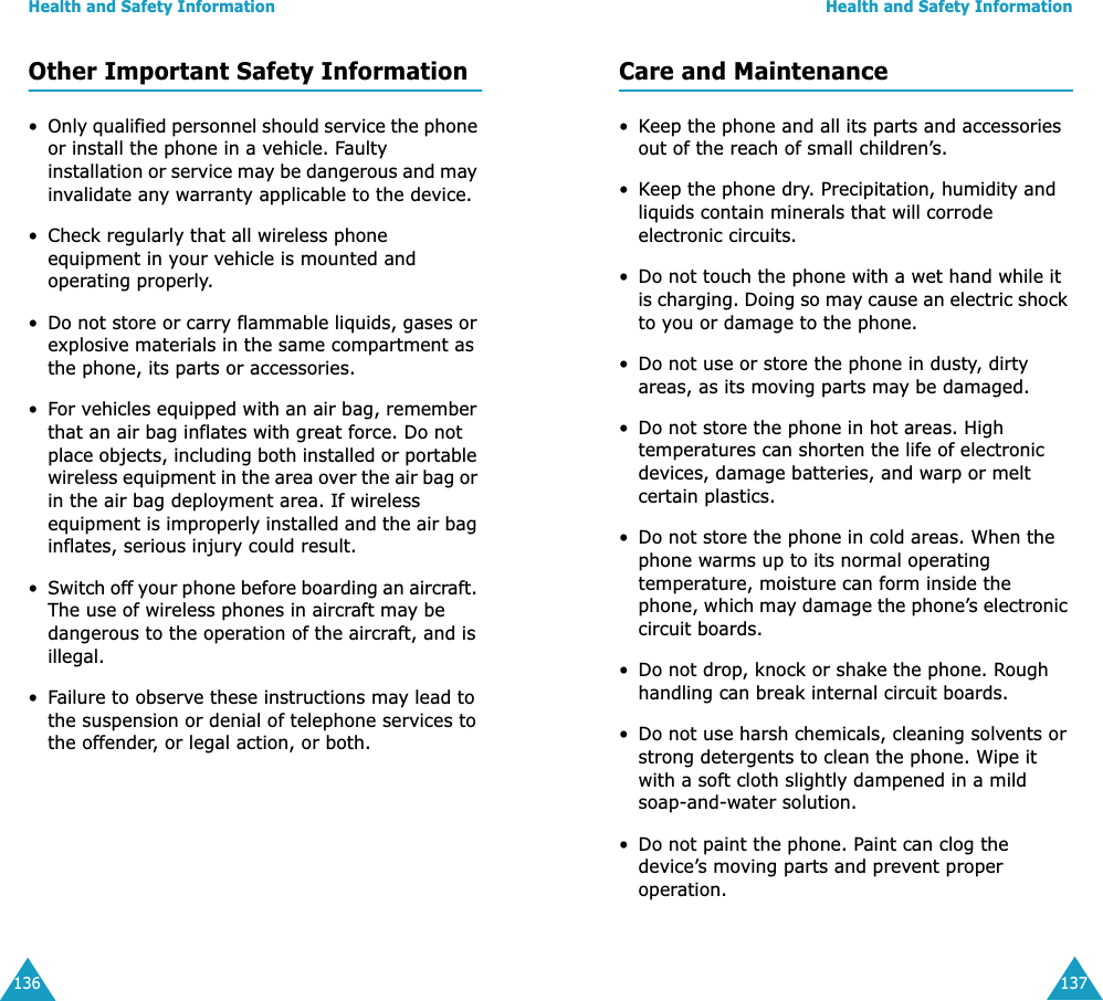 Health and Safety Information136Other Important Safety Information&bull;Only qualified personnel should service the phone or install the phone in a vehicle. Faulty installation or service may be dangerous and may invalidate any warranty applicable to the device.&bull; Check regularly that all wireless phone equipment in your vehicle is mounted and operating properly.&bull;Do not store or carry flammable liquids, gases or explosive materials in the same compartment as the phone, its parts or accessories.&bull;For vehicles equipped with an air bag, remember that an air bag inflates with great force. Do not place objects, including both installed or portable wireless equipment in the area over the air bag or in the air bag deployment area. If wireless equipment is improperly installed and the air bag inflates, serious injury could result.&bull;Switch off your phone before boarding an aircraft. The use of wireless phones in aircraft may be dangerous to the operation of the aircraft, and is illegal.&bull;Failure to observe these instructions may lead to the suspension or denial of telephone services to the offender, or legal action, or both.Health and Safety Information137Care and Maintenance&bull;Keep the phone and all its parts and accessories out of the reach of small children&rsquo;s.&bull;Keep the phone dry. Precipitation, humidity and liquids contain minerals that will corrode electronic circuits.&bull; Do not touch the phone with a wet hand while it is charging. Doing so may cause an electric shock to you or damage to the phone. &bull; Do not use or store the phone in dusty, dirty areas, as its moving parts may be damaged.&bull; Do not store the phone in hot areas. High temperatures can shorten the life of electronic devices, damage batteries, and warp or melt certain plastics.&bull; Do not store the phone in cold areas. When the phone warms up to its normal operating temperature, moisture can form inside the phone, which may damage the phone&rsquo;s electronic circuit boards.&bull; Do not drop, knock or shake the phone. Rough handling can break internal circuit boards.&bull; Do not use harsh chemicals, cleaning solvents or strong detergents to clean the phone. Wipe it with a soft cloth slightly dampened in a mild soap-and-water solution.&bull; Do not paint the phone. Paint can clog the device&rsquo;s moving parts and prevent proper operation.