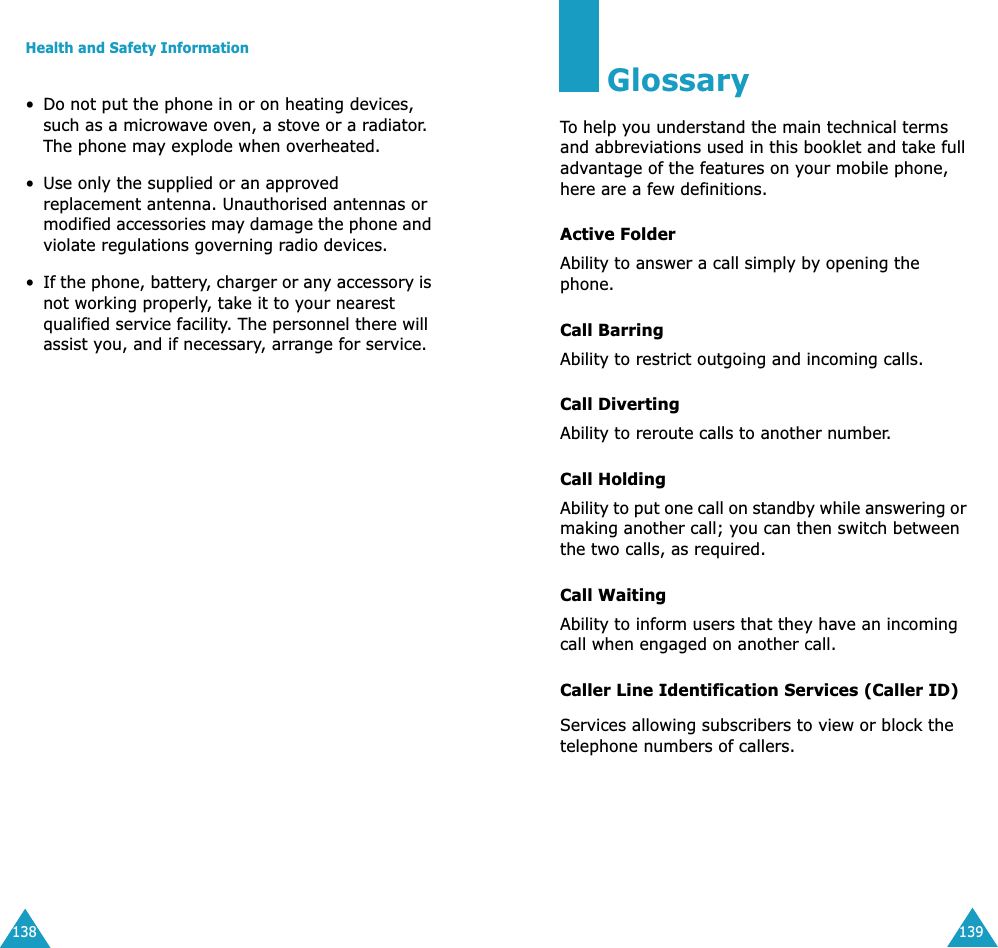 Health and Safety Information138&bull;Do not put the phone in or on heating devices, such as a microwave oven, a stove or a radiator. The phone may explode when overheated.&bull; Use only the supplied or an approved replacement antenna. Unauthorised antennas or modified accessories may damage the phone and violate regulations governing radio devices.&bull;If the phone, battery, charger or any accessory is not working properly, take it to your nearest qualified service facility. The personnel there will assist you, and if necessary, arrange for service.139GlossaryTo help you understand the main technical terms and abbreviations used in this booklet and take full advantage of the features on your mobile phone, here are a few definitions.Active FolderAbility to answer a call simply by opening the phone.Call BarringAbility to restrict outgoing and incoming calls.Call DivertingAbility to reroute calls to another number.Call HoldingAbility to put one call on standby while answering or making another call; you can then switch between the two calls, as required.Call WaitingAbility to inform users that they have an incoming call when engaged on another call.Caller Line Identification Services (Caller ID)Services allowing subscribers to view or block the telephone numbers of callers.