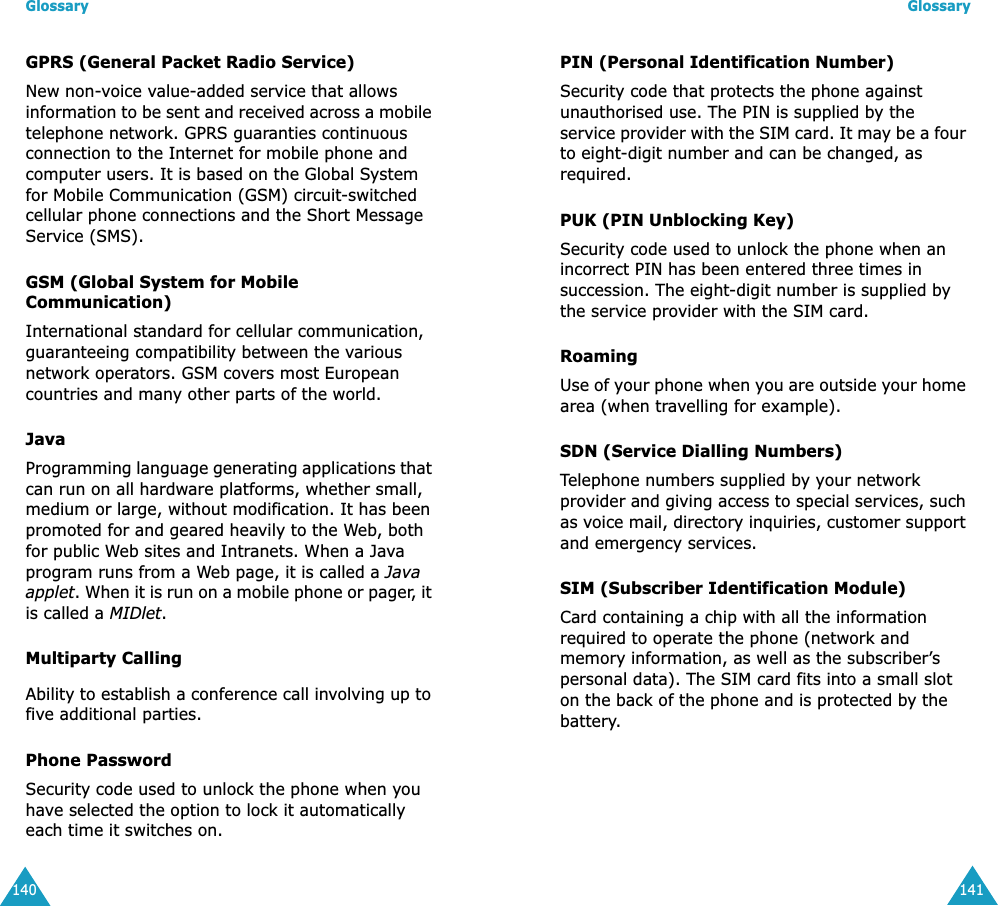 Glossary140GPRS (General Packet Radio Service)New non-voice value-added service that allows information to be sent and received across a mobile telephone network. GPRS guaranties continuous connection to the Internet for mobile phone and computer users. It is based on the Global System for Mobile Communication (GSM) circuit-switched cellular phone connections and the Short Message Service (SMS).GSM (Global System for Mobile Communication)International standard for cellular communication, guaranteeing compatibility between the various network operators. GSM covers most European countries and many other parts of the world.JavaProgramming language generating applications that can run on all hardware platforms, whether small, medium or large, without modification. It has been promoted for and geared heavily to the Web, both for public Web sites and Intranets. When a Java program runs from a Web page, it is called a Java applet. When it is run on a mobile phone or pager, it is called a MIDlet. Multiparty CallingAbility to establish a conference call involving up to five additional parties.Phone PasswordSecurity code used to unlock the phone when you have selected the option to lock it automatically each time it switches on.Glossary141PIN (Personal Identification Number)Security code that protects the phone against unauthorised use. The PIN is supplied by the service provider with the SIM card. It may be a four to eight-digit number and can be changed, as required.PUK (PIN Unblocking Key)Security code used to unlock the phone when an incorrect PIN has been entered three times in succession. The eight-digit number is supplied by the service provider with the SIM card.RoamingUse of your phone when you are outside your home area (when travelling for example).SDN (Service Dialling Numbers)Telephone numbers supplied by your network provider and giving access to special services, such as voice mail, directory inquiries, customer support and emergency services.SIM (Subscriber Identification Module)Card containing a chip with all the information required to operate the phone (network and memory information, as well as the subscriber&rsquo;s personal data). The SIM card fits into a small slot on the back of the phone and is protected by the battery.