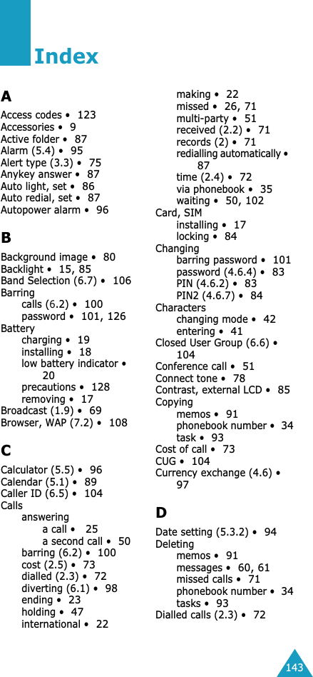143IndexAAccess codes &bull;123Accessories &bull;9Active folder &bull;87Alarm (5.4) &bull;95Alert type (3.3) &bull;75Anykey answer &bull;87Auto light, set &bull;86Auto redial, set &bull;87Autopower alarm &bull;96BBackground image &bull;80Backlight &bull;15, 85Band Selection (6.7) &bull;106Barringcalls (6.2) &bull;100password &bull;101, 126Batterycharging &bull;19installing &bull;18low battery indicator &bull;20precautions &bull;128removing &bull;17Broadcast (1.9) &bull;69Browser, WAP (7.2) &bull;108CCalculator (5.5) &bull;96Calendar (5.1) &bull;89Caller ID (6.5) &bull;104Callsansweringa call &bull;  25 a second call &bull; 50 barring (6.2) &bull; 100 cost (2.5) &bull; 73 dialled (2.3) &bull; 72 diverting (6.1) &bull; 98 ending &bull; 23 holding &bull; 47 international &bull; 22 making &bull; 22 missed &bull; 26, 71 multi-party &bull; 51 received (2.2) &bull; 71 records (2) &bull; 71 redialling automatically &bull; 87 time (2.4) &bull; 72 via phonebook &bull; 35 waiting &bull; 50, 102 Card, SIMinstalling &bull; 17 locking &bull; 84 Changingbarring password &bull; 101 password (4.6.4) &bull; 83 PIN (4.6.2) &bull; 83 PIN2 (4.6.7) &bull; 84 Characterschanging mode &bull; 42 entering &bull; 41 Closed User Group (6.6) &bull; 104 Conference call &bull; 51 Connect tone &bull; 78 Contrast, external LCD &bull; 85 Copyingmemos &bull; 91 phonebook number &bull; 34 task &bull; 93 Cost of call &bull; 73 CUG &bull; 104 Currency exchange (4.6) &bull; 97 D Date setting (5.3.2) &bull; 94 Deletingmemos &bull; 91messages &bull;60, 61missed calls &bull;71phonebook number &bull;34tasks &bull;93Dialled calls (2.3) &bull;72