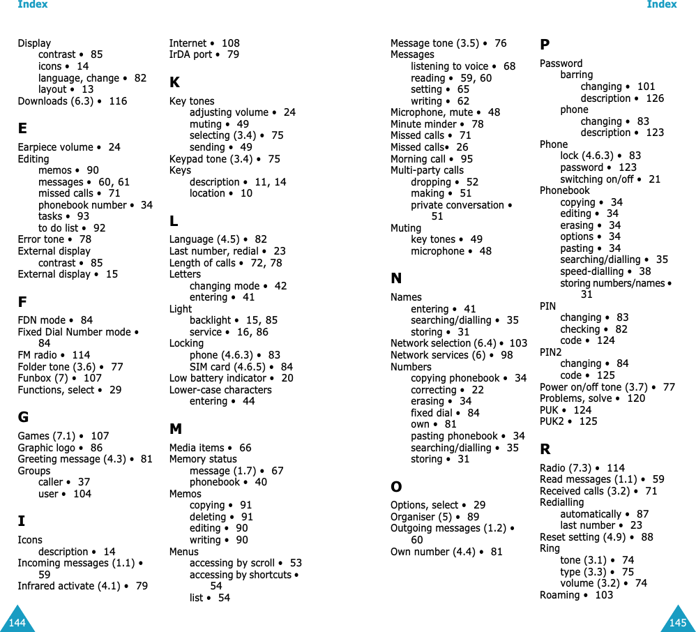 Index144Displaycontrast &bull;85icons &bull;14language, change &bull;82layout &bull;13Downloads (6.3) &bull;116EEarpiece volume &bull;24Editingmemos &bull;90messages &bull;60, 61missed calls &bull;71phonebook number &bull;34tasks &bull;93to do list &bull;92Error tone &bull;78External displaycontrast &bull;85External display &bull;15FFDN mode &bull;84Fixed Dial Number mode &bull;84FM radio &bull;114Folder tone (3.6) &bull;77Funbox (7) &bull;107Functions, select &bull;29GGames (7.1) &bull;107Graphic logo &bull;86Greeting message (4.3) &bull;81Groupscaller &bull;37user &bull;104IIconsdescription &bull;14Incoming messages (1.1) &bull;59Infrared activate (4.1) &bull;79Internet &bull;108IrDA port &bull;79KKey tonesadjusting volume &bull;24muting &bull;49selecting (3.4) &bull;75sending &bull;49Keypad tone (3.4) &bull;75Keysdescription &bull;11, 14location &bull;10LLanguage (4.5) &bull;82Last number, redial &bull;23Length of calls &bull;72, 78Letterschanging mode &bull;42entering &bull;41Lightbacklight &bull;15, 85service &bull;16, 86Lockingphone (4.6.3) &bull;83SIM card (4.6.5) &bull;84Low battery indicator &bull;20Lower-case charactersentering &bull;44MMedia items &bull;66Memory statusmessage (1.7) &bull;67phonebook &bull;40Memoscopying &bull;91deleting &bull;91editing &bull;90writing &bull;90Menusaccessing by scroll &bull;53accessing by shortcuts &bull;54list &bull;54Index145Message tone (3.5) &bull;76Messageslistening to voice &bull;68reading &bull;59, 60setting &bull;65writing &bull;62Microphone, mute &bull;48Minute minder &bull;78Missed calls &bull;71Missed calls&bull;26Morning call &bull;95Multi-party callsdropping &bull;52making &bull;51private conversation &bull;51Mutingkey tones &bull;49microphone &bull;48NNamesentering &bull;41searching/dialling &bull;35storing &bull;31Network selection (6.4) &bull;103Network services (6) &bull;98Numberscopying phonebook &bull;34correcting &bull;22erasing &bull;34fixed dial &bull;84own &bull;81pasting phonebook &bull;34searching/dialling &bull;35storing &bull;31OOptions, select &bull;29Organiser (5) &bull;89Outgoing messages (1.2) &bull;60Own number (4.4) &bull;81PPasswordbarringchanging &bull;101description &bull;126phonechanging &bull;83description &bull;123Phonelock (4.6.3) &bull;83password &bull;123switching on/off &bull;21Phonebookcopying &bull;34editing &bull;34erasing &bull;34options &bull;34pasting &bull;34searching/dialling &bull;35speed-dialling &bull;38storing numbers/names &bull;31PINchanging &bull;83checking &bull;82code &bull;124PIN2changing &bull;84code &bull;125Power on/off tone (3.7) &bull;77Problems, solve &bull;120PUK &bull;124PUK2 &bull;125RRadio (7.3) &bull;114Read messages (1.1) &bull;59Received calls (3.2) &bull;71Rediallingautomatically &bull;87last number &bull;23Reset setting (4.9) &bull;88Ringtone (3.1) &bull;74type (3.3) &bull;75volume (3.2) &bull;74Roaming &bull;103