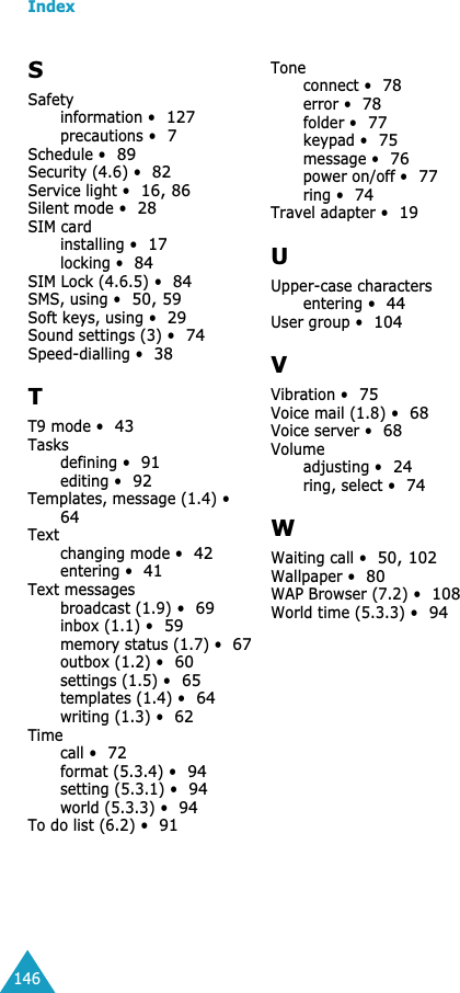 Index146SSafetyinformation &bull;127precautions &bull;7Schedule &bull;89Security (4.6) &bull;82Service light &bull;16, 86Silent mode &bull;28SIM cardinstalling &bull;17locking &bull;84SIM Lock (4.6.5) &bull;84SMS, using &bull;50, 59Soft keys, using &bull;29Sound settings (3) &bull;74Speed-dialling &bull;38TT9 mode &bull;43Tasksdefining &bull;91editing &bull;92Templates, message (1.4) &bull;64Textchanging mode &bull;42entering &bull;41Text messagesbroadcast (1.9) &bull;69inbox (1.1) &bull;59memory status (1.7) &bull;67outbox (1.2) &bull;60settings (1.5) &bull;65templates (1.4) &bull;64writing (1.3) &bull;62Timecall &bull;72format (5.3.4) &bull;94setting (5.3.1) &bull;94world (5.3.3) &bull;94To do list (6.2) &bull;91Toneconnect &bull;78error &bull;78folder &bull;77keypad &bull;75message &bull;76power on/off &bull;77ring &bull;74Travel adapter &bull;19UUpper-case charactersentering &bull;44User group &bull;104VVibration &bull;75Voice mail (1.8) &bull;68Voice server &bull;68Volumeadjusting &bull;24ring, select &bull;74WWaiting call &bull;50, 102Wallpaper &bull;80WAP Browser (7.2) &bull;108World time (5.3.3) &bull;94