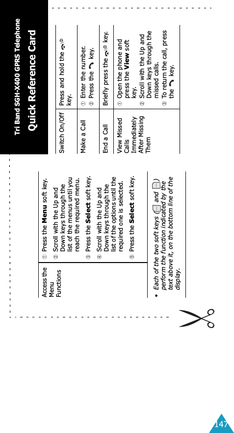 147Access the Menu Functions➀Press the Menu soft key.➁Scroll with the Up and Down keys through the list of the menus until you reach the required menu.➂Press the Select soft key.➃Scroll with the Up and Down keys through the list of the options until the required one is selected.➄Press the Select soft key.&bull; Each of the two soft keys (  and  ) perform the function indicated by the text above it, on the bottom line of the display.Switch On/Off Press and hold the   key.Make a Call ➀Enter the number.➁Press the   key.End a Call Briefly press the   key.View Missed Calls Immediately After Missing Them➀Open the phone and press the View soft key.➁Scroll with the Up and Down keys through the missed calls.➂To return the call, press the  key.Tri Band SGH-X400 GPRS TelephoneQuick Reference Card