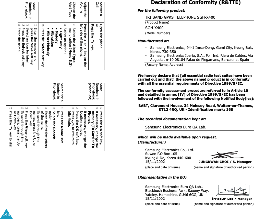 148Answer a CallOpen the phoneorPress the   key.Adjust the VolumePress the   or   key on the left side of the phone.Choose the Alert Type➀Select the Alert Type menu option (Menu 3.3).➁Select an option: &bull;Light only&bull;Melody&bull;Vibration&bull;Vibra+Melody➂Press the Select soft key.Store Numbers in Phonebook➀Enter the number and press the Save soft key.➁Select an icon for label.➂Press the Select soft key.➃Enter the name.Store Numbers in Phonebook (continued)➄Press the OK soft key.➅If necessary, change the memory (To Card or To Phone).➆If necessary, change the location number.➇Press the OK soft key.➈Press   to return to Idle Mode.Search for a Number in Phonebook➀Press the Name soft key.➁Select the Search option.➂Enter the first few letters of the name.➃To scroll through the names, press the Up or Down key.➄Press the View soft key.➅To scroll through the numbers, press the Up or Down key.➆Press the   key to dial.Declaration of Conformity (R&amp;TTE) For the following product:TRI BAND GPRS TELEPHONE SGH-X400(Product Name)SGH-X400(Model Number)Manufactured at:-Samsung Electronics, 94-1 Imsu-Dong, Gumi City, Kyung Buk, Korea, 730-350-Samsung Electronics Iberia, S.A., Pol. Ind. Riera de Caldes, Via Augusta, n-10 08184 Palau de Plegamans, Barcelona, Spain(Factory Name, Address)We hereby declare that [all essential radio test suites have been carried out and that] the above named product is in conformity with all the essential requirements of Directive 1999/5/EC.The conformity essessment procedure referred to in Article 10 and detailled in annex [IV] of Directive 1999/5/EC has been followed with the involvement of the following Notified Body(ies):BABT, Claremont House, 34 Molesey Road, Walton-on-Thames, KT12 4RQ, UK - Identification mark: 168The technical documentation kept at:Samsung Electronics Euro QA Lab.which will be made available upon request.(Manufacturer)Samsung Electronics Co., Ltd.Suwon P.O.Box 105Kyungki-Do, Korea 440-60015/11/2002JUNGKWAN CHOI / S. Manager(place and date of issue) (name and signature of authorised person)(Representative in the EU)Samsung Electronics Euro QA Lab., Blackbush Business Park, Saxony Way, Yateley, Hampshire, GU46 6GG, UK15/11/2002IN-SEOP LEE / Manager(place and date of issue) (name and signature of authorised person)