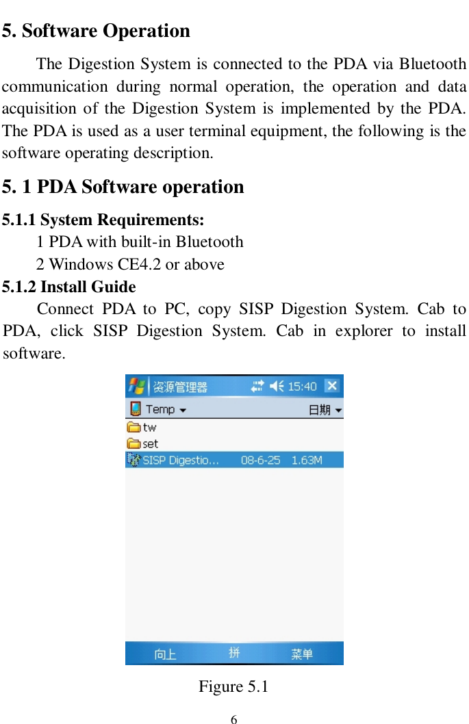   6 5. Software Operation The Digestion System is connected to the PDA via Bluetooth communication during normal operation, the operation and data acquisition of the Digestion System is implemented by the PDA. The PDA is used as a user terminal equipment, the following is the software operating description. 5. 1 PDA Software operation 5.1.1 System Requirements: 1 PDA with built-in Bluetooth 2 Windows CE4.2 or above 5.1.2 Install Guide Connect PDA to PC, copy SISP Digestion System. Cab to PDA, click SISP Digestion System. Cab in explorer to install software.  Figure 5.1 