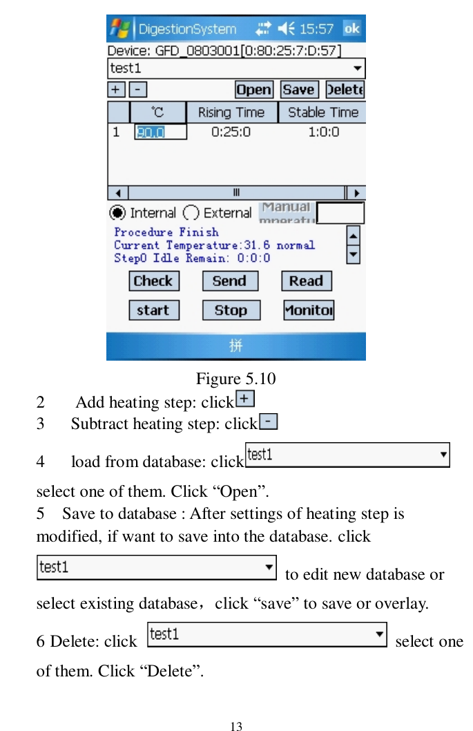                     13  Figure 5.10 2   Add heating step: click   3   Subtract heating step: click       4   load from database: click   select one of them. Click “Open”. 5  Save to database : After settings of heating step is modified, if want to save into the database. click  to edit new database or select existing database，click “save” to save or overlay.   6 Delete: click   select one of them. Click “Delete”.  