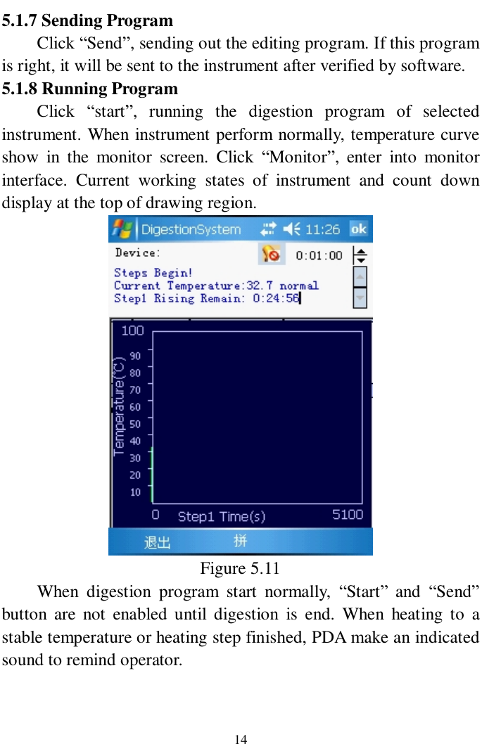   14 5.1.7 Sending Program  Click “Send”, sending out the editing program. If this program is right, it will be sent to the instrument after verified by software.   5.1.8 Running Program   Click  “start”, running the digestion program of selected instrument. When instrument perform normally, temperature curve show in the monitor screen. Click  “Monitor”, enter into monitor interface. Current working states of instrument and count down display at the top of drawing region.    Figure 5.11 When digestion program start normally,  “Start” and  “Send” button are not enabled until digestion is end. When heating to a stable temperature or heating step finished, PDA make an indicated sound to remind operator.   