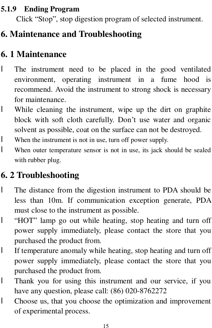                     15 5.1.9  Ending Program   Click “Stop”, stop digestion program of selected instrument. 6. Maintenance and Troubleshooting 6. 1 Maintenance l The instrument need to be placed in the good ventilated environment, operating instrument in a fume hood is recommend. Avoid the instrument to strong shock is necessary for maintenance.  l While cleaning the instrument, wipe up the dirt on graphite block with soft cloth carefully. Don’t use water and organic solvent as possible, coat on the surface can not be destroyed.  l When the instrument is not in use, turn off power supply. l When outer temperature sensor is not in use, its jack should be sealed with rubber plug. 6. 2 Troubleshooting l The distance from the digestion instrument to PDA should be less than 10m. If communication exception generate, PDA must close to the instrument as possible. l “HOT” lamp go out while heating, stop heating and turn off power supply immediately, please contact the store that you purchased the product from.  l If temperature anomaly while heating, stop heating and turn off power supply immediately, please contact the store that you purchased the product from. l Thank you for using this instrument and our service, if you have any question, please call: (86) 020-8762272 l Choose us, that you choose the optimization and improvement of experimental process. 