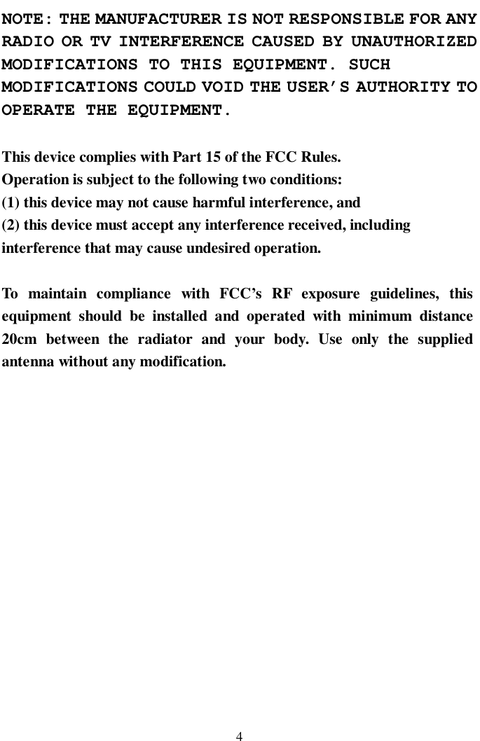   4 NOTE: THE MANUFACTURER IS NOT RESPONSIBLE FOR ANY RADIO OR TV INTERFERENCE CAUSED BY UNAUTHORIZED MODIFICATIONS TO THIS EQUIPMENT. SUCH MODIFICATIONS COULD VOID THE USER’S AUTHORITY TO OPERATE THE EQUIPMENT.  This device complies with Part 15 of the FCC Rules. Operation is subject to the following two conditions: (1) this device may not cause harmful interference, and (2) this device must accept any interference received, including interference that may cause undesired operation.  To maintain compliance with FCC’s RF exposure guidelines, this equipment should be installed and operated with minimum distance 20cm between the radiator and your body. Use only the supplied antenna without any modification.             
