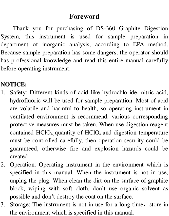  Foreword Thank you for purchasing of DS-360 Graphite Digestion  System, this instrument is used for sample preparation in department of inorganic analysis, according to EPA method. Because sample preparation has some dangers, the operator should has professional knowledge and read this entire manual carefully before operating instrument.  NOTICE: 1. Safety: Different kinds of acid like hydrochloride, nitric acid, hydrofluoric will be used for sample preparation. Most of acid are volatile and harmful to health, so operating instrument in ventilated environment is recommend, various corresponding protective measures must be taken. When use digestion reagent contained HClO4, quantity of HClO4 and digestion temperature must be controlled carefully, then operation security could be guaranteed, otherwise fire and explosion hazards could be created 2. Operation: Operating instrument in the environment which is specified in this manual. When the instrument is not in use, unplug the plug. When clean the dirt on the surface of graphite block, wiping with soft cloth, don’t use organic solvent as possible and don’t destroy the coat on the surface. 3. Storage: The instrument is not in use for a long time，store in the environment which is specified in this manual.  