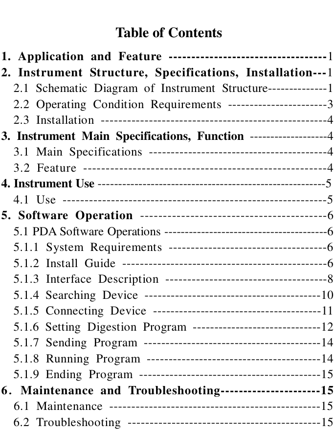                   Table of Contents 1. Application and Feature -----------------------------------1                                         2. Instrument Structure, Specifications, Installation---1 2.1 Schematic Diagram of Instrument Structure--------------1 2.2 Operating Condition Requirements -----------------------3 2.3 Installation ----------------------------------------------------4 3. Instrument Main Specifications, Function -------------------4 3.1 Main Specifications -----------------------------------------4 3.2 Feature ------------------------------------------------------4 4. Instrument Use --------------------------------------------------------5   4.1 Use ------------------------------------------------------------5 5. Software Operation -----------------------------------------6   5.1 PDA Software Operations ----------------------------------------6   5.1.1 System Requirements ------------------------------------6   5.1.2 Install Guide -----------------------------------------------6 5.1.3 Interface Description -------------------------------------8 5.1.4 Searching Device -----------------------------------------10 5.1.5 Connecting Device ---------------------------------------11 5.1.6 Setting Digestion Program ------------------------------12 5.1.7 Sending Program -----------------------------------------14 5.1.8 Running Program ----------------------------------------14 5.1.9 Ending Program ------------------------------------------15 6．Maintenance and Troubleshooting----------------------15   6.1 Maintenance ------------------------------------------------15   6.2 Troubleshooting --------------------------------------------15   